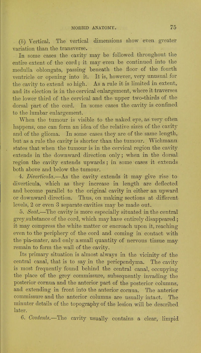 (b) Vertical. The vertical dimensions show even greater variation than the transverse. In some cases the cavity may be followed throughout the entire extent of the cord; it may even be continued into the medulla oblongata, passing beneath the floor of the fourth ventricle or opening into it. It is, however, very unusual for the cavity to extend so high. As a rule it is limited in extent, and its election is in the cervical enlargement, where it traverses the lower third of the cervical and the upper two-thirds of the dorsal part of the cord. In some cases the cavity is confined to the lumbar enlargement. When the tumour is visible to the naked eye, as very often happens, one can form an idea of the relative sizes of the cavity and of the glioma. In some cases they are of the same length, but as a rule the cavity is shorter than the tumour. Wichmann states that when the tumour is in the cervical region the cavity extends in the downward direction only; when in the dorsal region the cavity extends upwards ; in some cases it extends both above and below the tumour. 4. Diverticula.—As the cavity extends it may give rise to diverticula, which as they increase in length are deflected and become parallel to the original cavity in either an upward or downward direction. Thus, on making sections at different levels, 2 or even 3 separate cavities may be made out. 5. Seat.—The cavity is more especially situated in the central grey .substance of the cord, which may have entirely disappeared ; it may compress the white matter or encroach upon it, reaching even to the periphery of the cord and coming in contact with the pia-mater, and only a small quantity of nervous tissue may remain to form the wall of the cavity. Its primary situation is almost always in the vicinity of the central canal, that is to say in the periependyma. The cavity is most frequently found behind the central canal, occupying the place of the grey commissure, subsequently invading the posterior cornua and the anterior part of the posterior columns, and extending in front into the anterior cornua. The anterior commissure and the anterior columns are usually intact. The minuter details of the topography of the lesion will be described later. C. Contents.—The cavity usually contains a clear, limpid