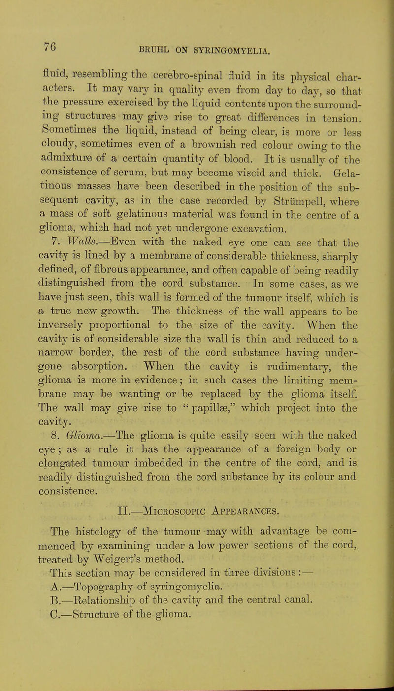 fluid, resembling the cerebrospinal fluid in its physical char- acters. It may vary in quality even from day to day, so that the pressure exercised by the liquid contents upon the surround- ing structures may give rise to great differences in tension. Sometimes the liquid, instead of being clear, is more or less cloudy, sometimes even of a brownish red colour owing to the admixture of a certain quantity of blood. It is usually of the consistence of serum, but may become viscid and thick. Gela- tinous masses have been described in the position of the sub- sequent cavity, as in the case recorded by Strtimpell, where a mass of soft gelatinous material was found in the centre of a glioma, which had not yet undergone excavation. 7. Walls.—Even with the naked eye one can see that the cavity is lined by a membrane of considerable thickness, sharply defined, of fibrous appearance, and often capable of being readily distinguished from the cord substance. In some cases, as we have just seen, this wall is formed of the tumour itself, which is a true new growth. The thickness of the wall appears to be inversely proportional to the size of the cavity. When the cavity is of considerable size the wall is thin and reduced to a narrow border, the rest of the cord substance having under- gone absorption. When the cavity is rudimentary, the glioma is more in evidence; in such cases the limiting mem- brane may be wanting or be replaced by the glioma itself. The wall may give rise to “ papillae,” which project into the cavity. 8. Glioma.—The glioma is quite easily seen with the naked eye; as a rule it has the appearance of a foreign body or elongated tumour imbedded in the centre of the cord, and is readily distinguished from the cord substance by its colour and consistence. II.—Microscopic Appearances. The histology of the tumour may with advantage be com- menced by examining under a low power sections of the cord, treated by Weigert’s method. This section may be considered in three divisions : — A. —Topography of syringomyelia. B. —Relationship of the cavity and the central canal. C. —Structure of the glioma.