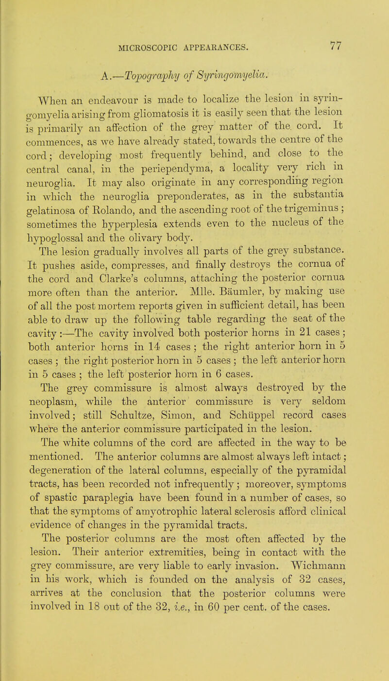 A.—Topography of Syringomyelia. When an endeavour is made to localize the lesion in syrin- gomyelia arising from gliomatosis it is easil}r seen that the lesion is primarily an affection of the grey matter of the. cord. It commences, as we have already stated, towards the centre of the cord; developing most frequently behind, and close to the central canal, in the periependyma, a locality very rich in neuroglia. It may also originate in any corresponding region in which the neuroglia preponderates, as in the substantia gelatinosa of Rolando, and the ascending root of the trigeminus ; sometimes the hyperplesia extends even to the nucleus of the hypoglossal and the olivary body. The lesion gradually involves all parts of the grey substance. It pushes aside, compresses, and finally destroys the cornua of the cord and Clarke’s columns, attaching the posterior cornua more often than the anterior. Mile. Baumler, by making use of all the post mortem reports given in sufficient detail, has been able to draw up the following table regarding the seat of the cavity :—The cavity involved both posterior horns in 21 cases ; both anterior horns in 14 cases ; the right anterior horn in 5 cases ; the right posterior horn in 5 cases ; the left anterior horn in 5 cases ; the left posterior horn in 6 cases. The grey commissure is almost always destroyed by the neoplasm, while the anterior commissure is very seldom involved; still Schultze, Simon, and Schtippel record cases where the anterior commissure participated in the lesion. The white columns of the cord are affected in the way to be mentioned. The anterior columns are almost always left intact; degeneration of the lateral columns, especially of the pyramidal tracts, has been recorded not infrequently; moreover, symptoms of spastic paraplegia have been found in a number of cases, so that the symptoms of amyotrophic lateral sclerosis afford clinical evidence of changes in the pyramidal tracts. The posterior columns are the most often affected by the lesion. Their anterior extremities, being in contact with the grey commissure, are very liable to early invasion. Wichmann in his work, which is founded on the analysis of 32 cases, arrives at the conclusion that the posterior columns were involved in 18 out of the 32, i.e., in 60 per cent, of the cases.