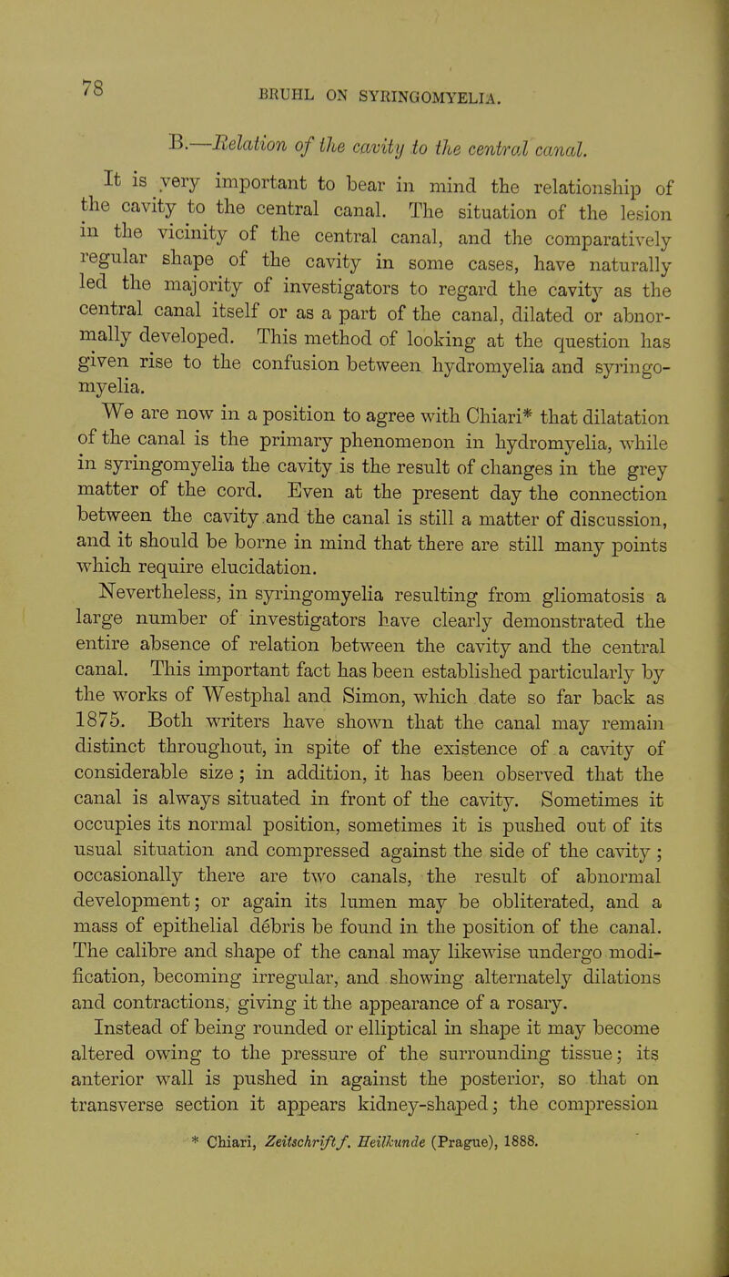 BRUHL ON SYRINGOMYELIA. B. Relation of the cavity to the central canal. It is very important to bear in mind the relationship of the cavity to the central canal. The situation of the lesion in the vicinity of the central canal, and the comparatively legular shape of the cavity in some cases, have naturally led the majority of investigators to regard the cavity as the central canal itself or as a part of the canal, dilated or abnor- mally developed. This method of looking at the question has given rise to the confusion between hydromyelia and syringo- myelia. We are now in a position to agree with Chiari* that dilatation of the canal is the primary phenomenon in hydromyelia, while in syringomyelia the cavity is the result of changes in the grey matter of the cord. Even at the present day the connection between the cavity and the canal is still a matter of discussion, and it should be borne in mind that there are still many points which require elucidation. Nevertheless, in syringomyelia resulting from gliomatosis a large number of investigators have clearly demonstrated the entire absence of relation between the cavity and the central canal. This important fact has been established particularly by the works of Westphal and Simon, which date so far back as 1875. Both writers have shown that the canal may remain distinct throughout, in spite of the existence of a cavity of considerable size ; in addition, it has been observed that the canal is always situated in front of the cavity. Sometimes it occupies its normal position, sometimes it is pushed out of its usual situation and compressed against the side of the cavity ; occasionally there are two canals, the result of abnormal development; or again its lumen may be obliterated, and a mass of epithelial debris be found in the position of the canal. The calibre and shape of the canal may likewise undergo modi- fication, becoming irregular, and showing alternately dilations and contractions, giving it the appearance of a rosary. Instead of being rounded or elliptical in shape it may become altered owing to the pressure of the surrounding tissue; its anterior wall is pushed in against the posterior, so that on transverse section it appears kidney-shaped; the compression * Chiari, Zeitschriftf. HeiUcunde (Prague), 1888.