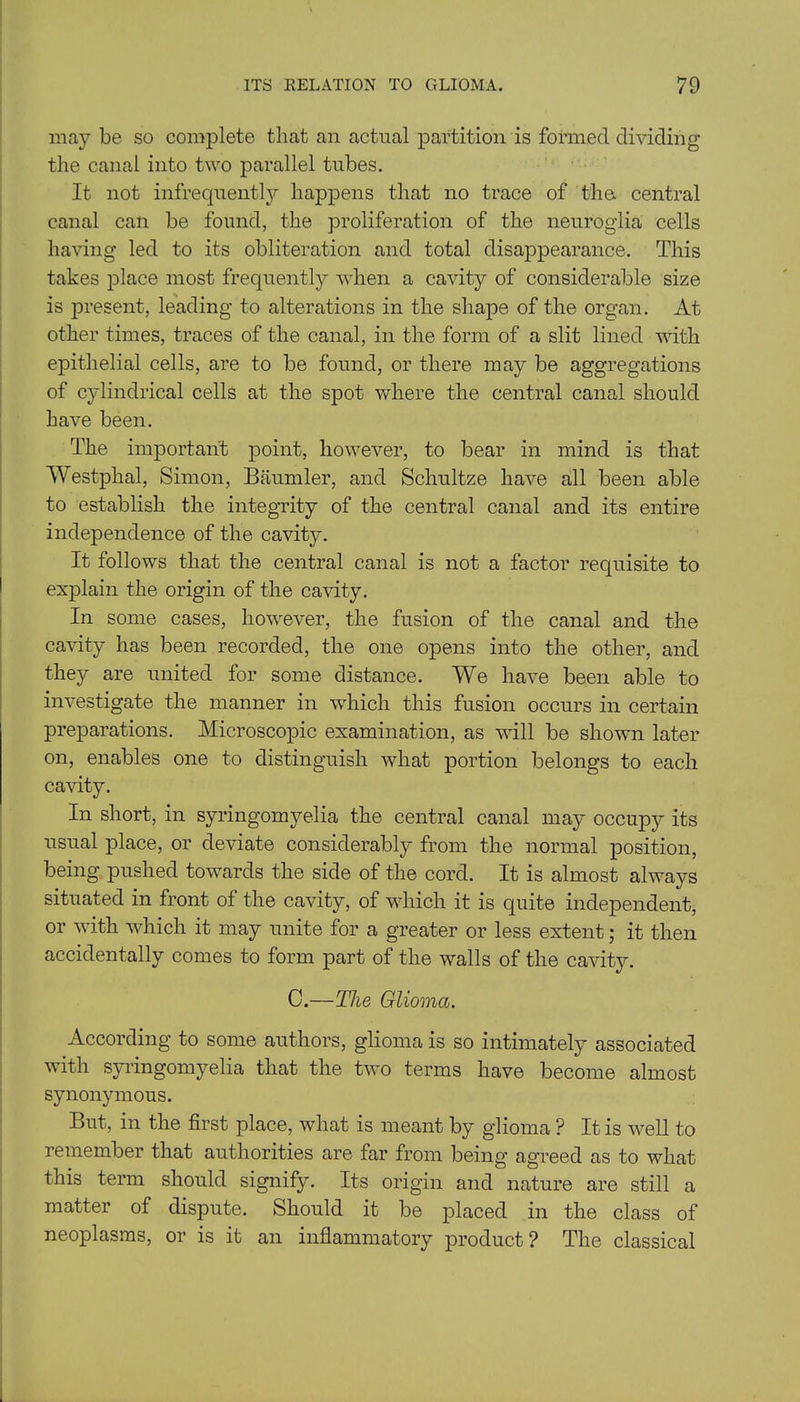 may be so complete that an actual partition is formed dividing the canal into two parallel tubes. It not infrequently happens that no trace of tha central canal can be found, the proliferation of the neuroglia cells having led to its obliteration and total disappearance. This takes place most frequently when a cavity of considerable size is present, leading to alterations in the shape of the organ. At other times, traces of the canal, in the form of a slit lined with epithelial cells, are to be found, or there may be aggregations of cylindrical cells at the spot where the central canal should have been. The important point, however, to bear in mind is that Westphal, Simon, Baumler, and Schultze have all been able to establish the integrity of the central canal and its entire independence of the cavity. It follows that the central canal is not a factor requisite to explain the origin of the cavity. In some cases, however, the fusion of the canal and the cavity has been recorded, the one opens into the other, and they are united for some distance. We have been able to investigate the manner in which this fusion occurs in certain preparations. Microscopic examination, as will be shown later on, enables one to distinguish what portion belongs to each cavity. In short, in syringomyelia the central canal may occupy its usual place, or deviate considerably from the normal position, being pushed towards the side of the cord. It is almost always situated in front of the cavity, of which it is quite independent, or with which it may unite for a greater or less extent; it then accidentally comes to form part of the walls of the cavity. C.—The Glioma. According to some authors, glioma is so intimately associated with syringomyelia that the two terms have become almost synonymous. But, in the first place, what is meant by glioma ? It is well to remember that authorities are far from being agreed as to what this term should signify. Its origin and nature are still a matter of dispute. Should it be placed in the class of neoplasms, or is it an inflammatory product? The classical