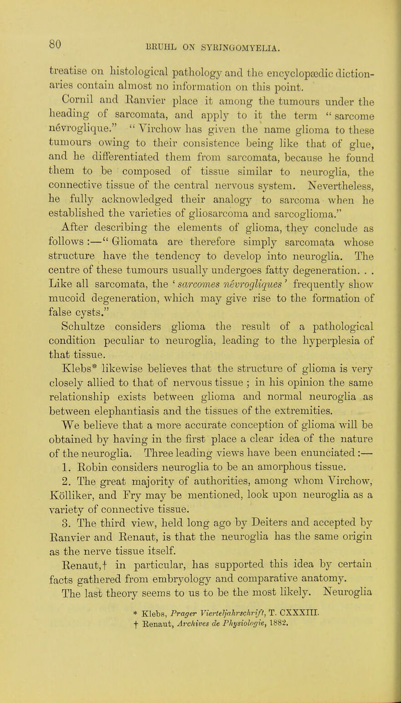 treatise on histological pathology and the encyclopedic diction- aries contain almost no information on this point. Cornil and Ranvier place it among the tumours under the heading of sarcomata, and apply to it the term “ sarcome nevroglique.” “ Virchow has given the name glioma to these tumours owing to their consistence being like that of glue, and he differentiated them from sarcomata, because he found them to be composed of tissue similar to neuroglia, the connective tissue of the central nervous system. Nevertheless, he fully acknowledged their analogy to sarcoma when he established the varieties of gliosarcoma and sarcoglioma.” After describing the elements of glioma, they conclude as follows :—“ Gliomata are therefore simply sarcomata whose structure have the tendency to develop into neuroglia. The centre of these tumours usually undergoes fatty degeneration. . . Like all sarcomata, the ‘ sarcomes nevrogliques ’ frequently show mucoid degeneration, which may give rise to the formation of false cysts.” Schultze considers glioma the result of a pathological condition peculiar to neuroglia, leading to the hyperplesia of that tissue. Klebs* likewise believes that the structure of glioma is very closely allied to that of nervous tissue ; in his opinion the same relationship exists between glioma and normal neuroglia as between elephantiasis and the tissues of the extremities. We believe that a more accurate conception of glioma will be obtained by having in the first place a clear idea of the nature of the neuroglia. Three leading views have been enunciated :— 1. Robin considers neuroglia to be an amorphous tissue. 2. The great majority of authorities, among whom Virchow, Kolliker, and Fry may be mentioned, look upon neuroglia as a variety of connective tissue. 3. The third view, held long ago by Deiters and accepted by Ranvier and Renaut, is that the neuroglia has the same origin as the nerve tissue itself. Renaut, f in particular, has supported this idea by certain facts gathered from embryology and comparative anatomy. The last theory seems to us to be the most likely. Neuroglia * Klebs, Prager Vierteljahrschrift, T. CXXXIII. f Renaut, Archives de Physiolorjie, 1882.