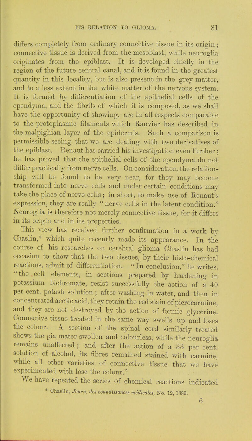 differs completely from ordinary connective tissue in its origin; connective tissue is derived from the mesoblast, while neuroglia originates from the epiblast. It is developed chiefly in the region of the future central canal, and it is found in the greatest quantity in this locality, but is also present in the grey matter, and to a less extent in the white matter of the nervous system. It is formed by differentiation of the epithelial cells of the ependyma, and the fibrils of which it is composed, as we shall have the opportunity of showing, are in all respects comparable to the protoplasmic filaments which Ranvier has described in the malpighian layer of the epidermis. Such a comparison is permissible seeing that we are dealing with two derivatives of the epiblast. Renaut has carried his investigation even further ; he has proved that the epithelial cells of the ependyma do not differ practically from nerve cells. On consideration, the relation- ship will be found to be very near, for they may become transformed into nerve cells and under certain conditions may take the place of nerve cells ; in short, to make use of Renaut’s expression, they are really “ nerve cells in the latent condition.” Neuroglia is therefore not merely connective tissue, for it differs in its origin and in its properties. This view has received further confirmation in a work by Chaslin,* which quite recently made its appearance. In the course of his researches on cerebral glioma Chaslin has had occasion to show that the two tissues, by their histo-chemical leactions, admit of differentiation. £> In conclusion,” he writes, £,the cell elements, in sections prepared by hardening in potassium bichromate, resist successfully the action of a 40 per cent, potash solution ; after washing in water, and then in concentrated acetic acid, they retain the red stain of picrocarmine, and they are not destroyed by the action of formic glycerine. Connective tissue treated m the same way swells up and loses the colour. A section of the spinal cord similarly treated shows the pia mater swollen and colourless, while the neuroglia lemains unaffected ; and after the action of a 33 per cent, solution of alcohol, its fibres remained stained with carmine, while all other varieties of ■ connective tissue that we have experimented with lose the colour.” A e have repeated the series of chemical reactions indicated * Chaslin, Journ. des connaissances medicates, No. 12, 1889. 6