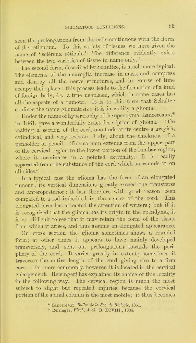 GLIOMATOUS CONDITIONS. seen the prolongations from the cells continuous with the fibres of the reticulum. To this variety of tissues we have given the name of ‘ sclereux reticule.’ The difference evidently exists between the two varieties of tissue in name only.” The second form, described by Schultze, is much more typical. The elements of the neuroglia increase in mass, and compress and destroy all the nerve structures, and in course of time occupy their place : this process leads to the formation of a kind of foreign body, i.e., a true neoplasm, which in some cases has all the aspects of a tumour. It is to this form that Schultze confines the name gliomatosis ; it is in reality a glioma. Under the name of hypertrophy of the ependyma, Lancereaux,* in 1861, gave a wonderfully exact description of glioma. “ On making a section of the cord, one finds at its centre a greyish, cylindrical, and very resistant body, about the thickness of a penholder or pencil. This column extends from the upper part of the cervical region to the lower portion of the lumbar region, where it terminates in a pointed extremity. It is readily separated from the substance of the cord which surrounds it on all sides.” In a typical case the glioma has the form of an elongated tumour; its vertical dimensions greatly exceed the transverse and anteroposterior: it has therefore with good reason been compared to a rod imbedded in the centre of the cord. This elongated form has attracted the attention of writers ; but if it is recognized that the glioma has its origin in the ependyma, it is not difficult to see that it may retain the form of the tissue from which it arises, and thus assume an elongated appearance. On cross section the glioma sometimes shows a rounded form; at other times it appears to have mainly developed transversely, and sent out prolongations towards the peri- phery of the cord. It varies greatly in extent; sometimes it traverses the entire length of the cord, giving rise to a firm core. Far more commonly, however, it is located in the cervical enlargement. Reisingerf has explained its choice of this locality in the following way. The cervical region is much the most subject to slight but repeated injuries, because the cervical portion of the spinal column is the most mobile; it thus becomes * Lancereaux, Bullet, de la Soc. de Biologie, 1861. t Keisinger, Vircli. Arch., B. XCVIII., 1884.