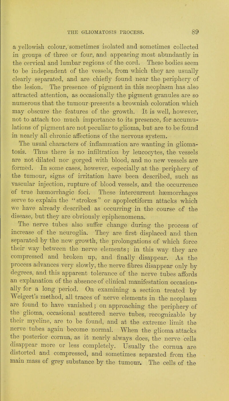 a yellowish colour, sometimes isolated and sometimes collected in groups of three or four, and appearing most abundantly in the cervical and lumbar regions of the cord. These bodies seem to be independent of the vessels, from which they are usually clearly separated, and are chiefly found near the periphery of the lesion. The presence of pigment in this neoplasm has also attracted attention, as occasionally the pigment granules are so numerous that the tumour presents a brownish coloration which may obscure the features of the growth. It is well, however, not to attach too much importance to its presence, for accumu- lations of pigment are not peculiar to glioma, but are to be found in nearly all chronic affections of the nervous system. The usual characters of inflammation are wanting in glioma- tosis. Thus there is no infiltration by leucocytes, the vessels are not dilated nor gorged with blood, and no new vessels are formed. In some cases, however, especially at the periphery of the tumour, signs of irritation have been described, such as vascular injection, rupture of blood vessels, and the occurrence of true haemorrhagic foci. These intercurrent haemorrhages serve to explain the “ strokes  or apoplectiform attacks which we have already described as occurring in the course of the disease, but they are obviously epiphenomena. The nerve tubes also suffer change during the process of increase of the neuroglia. They are first displaced and then separated b}r the new growth, the prolongations of which force their way between the nerve elements; in this way they are conrpressed and broken up, and finally disappear. As the process advances very slowly, the nerve fibres disappear only by degrees, and this apparent tolerance of the nerve tubes affords an explanation of the absence of clinical manifestation occasion- ally for a long period. On examining a section treated by A eigert s method, all traces of nerve elements in the neoplasm aie found to have vanished; on approaching the periphery of the glioma, occasional scattered nerve tubes, recognizable by their myeline, are to be found, and at the extreme limit the nerve tubes again become normal. When the glioma attacks the posterior cornua, as it nearly always does, the nerve cells disappear more or less completely. Usually the cornua are distorted and compressed, and sometimes separated from the main mass of grey substance by the tumour. The cells of the
