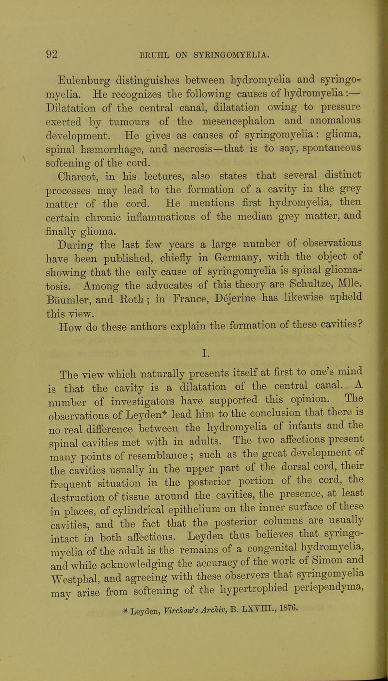 Eulenburg distinguishes between hydromyelia and syringo- myelia. He recognizes the following causes of hydromyelia :— Dilatation of the central canal, dilatation owing to pressure exerted by tumours of the mesencephalon and anomalous development. He gives as causes of syringomyelia : glioma, spinal haemorrhage, and necrosis—that is to say, spontaneous softening of the cord. Charcot, in his lectures, also states that several distinct processes may lead to the formation of a cavity in the grey matter of the cord. He mentions first hydromyelia, then certain chronic inflammations of the median grey matter, and finally glioma. During the last few years a large number of observations have been published, chiefly in Germany, with the object of showing that the only cause of syringomyelia is spinal glioma- tosis. Among the advocates of this theory are Schultze, Mile. Baumler, and Roth ; in France, Dejerine has likewise upheld this view. How do these authors explain the formation of these cavities ? I. The view which naturally presents itself at first to one s mind is that the cavity is a dilatation of the central canal. A number of investigators have supported this opinion. The observations of Leyden* lead him to the conclusion that there is no real difference between the hydromyelia of infants and the spinal cavities met with in adults. The two affections present many points of resemblance ; such as the great development of the cavities usually in the upper part of the dorsal cord, theii frequent situation in the posterior portion of the coid, the destruction of tissue around the cavities, the presence, at least in places, of cylindrical epithelium on the inner surface of these cavities, and the fact that the posterior columns are usually intact in both affections. Leyden thus believes that syringo- myelia of the adult is the remains of a congenital hydromyelia, and while acknowledging the accuracy of the work of Simon and Westphal, and agreeing with these observers that syringomyelia may arise from softening of the hypertrophied periependyma, * Leyden, Virchow's Archiv, B. LXVIIL, 1876.
