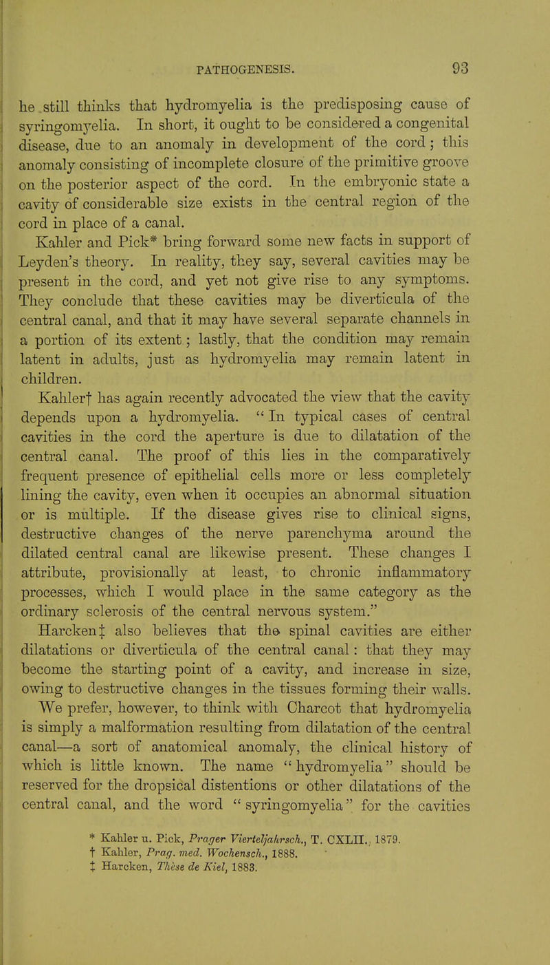 lie still thinks that hydromyelia is the predisposing cause of syringomyelia. In short, it ought to be considered a congenital disease, due to an anomaly in development of the cord ; this anomaly consisting of incomplete closure of the primitive groove on the posterior aspect of the cord. In the embryonic state a cavity of considerable size exists in the central region of the cord in place of a canal. Kahler and Pick* bring forward some new facts in support of Leyden’s theory. In reality, they say, several cavities may be present in the cord, and yet not give rise to any symptoms. They conclude that these cavities may be diverticula of the central canal, and that it may have several separate channels in a portion of its extent; lastly, that the condition may remain latent in adults, just as hydromyelia may remain latent in children. Kahlerf has again recently advocated the view that the cavity depends upon a hydromyelia. “ In typical cases of central cavities in the cord the aperture is due to dilatation of the central canal. The proof of this lies in the comparatively frequent presence of epithelial cells more or less completely lining the cavity, even when it occupies an abnormal situation or is multiple. If the disease gives rise to clinical signs, destructive changes of the nerve parenchyma around the dilated central canal are likewise present. These changes I attribute, provisionally at least, to chronic inflammatory processes, which I would place in the same category as the ordinary sclerosis of the central nervous system.” Harcken i also believes that the spinal cavities are either dilatations or diverticula of the central canal: that they may become the starting point of a cavity, and increase in size, owing to destructive changes in the tissues forming their walls. We prefer, however, to think with Charcot that hydromyelia is simply a malformation resulting from dilatation of the central canal—a sort of anatomical anomaly, the clinical history of which is little known. The name “hydromyelia” should be reserved for the dropsical distentions or other dilatations of the central canal, and the word “syringomyelia” for the cavities * Kaliler u. Pick, Prager Vierteljahrsch., T. CXLII.,, 1879. t Kahler, Prag. vied. Wochensch., 1888. X Harcken, These de Kiel, 1883.