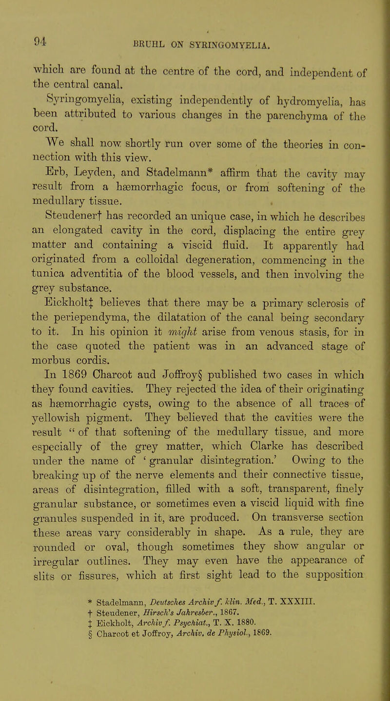 which are found at the centre of the cord, and independent of the central canal. Syringomyelia, existing independently of hydromyelia, has been attributed to various changes in the parenchyma of the cord. We shall now shortly run over some of the theories in con- nection with this view. Erb, Leyden, and Stadelmann* * * § affirm that the cavity may result from a haemorrhagic focus, or from softening of the medullary tissue. Steudenerf has recorded an unique case, in which he describes an elongated cavity in the cord, displacing the entire grey matter and containing a viscid fluid. It apparently had originated from a colloidal degeneration, commencing in the tunica adventitia of the blood vessels, and then involving the grey substance. Eickholtij: believes that there may be a primary sclerosis of the periependyma, the dilatation of the canal being secondary to it. In his opinion it might arise from venous stasis, for in the case quoted the patient was in an advanced stage of morbus cordis. In 1869 Charcot aud Joffroy§ published two cases in which they found cavities. They rejected the idea of their originating as haemorrhagic cysts, owing to the absence of all traces of yellowish pigment. They believed that the cavities were the result “ of that softening of the medullary tissue, and more especially of the grey matter, which Clarke has described under the name of ‘ granular disintegration.’ Owing to the breaking up of the nerve elements and their connective tissue, areas of disintegration, filled with a soft, transparent, finely granular substance, or sometimes even a viscid liquid with fine granules suspended in it, are produced. On transverse section these areas vary considerably in shape. As a rule, they are rounded or oval, though sometimes they show angular or irregular outlines. They may even have the appearance of slits or fissures, which at first sight lead to the supposition * Stadelmann, Deutsches Archiv f. Min. Med., T. XXXIII. f Steudener, Eirsch’s Jahresber., 1867. J Eickholt, Archiv f. Psychicit., T. X. 1880. § Charcot et Joffroy, Archiv. de Physiol., 1869.