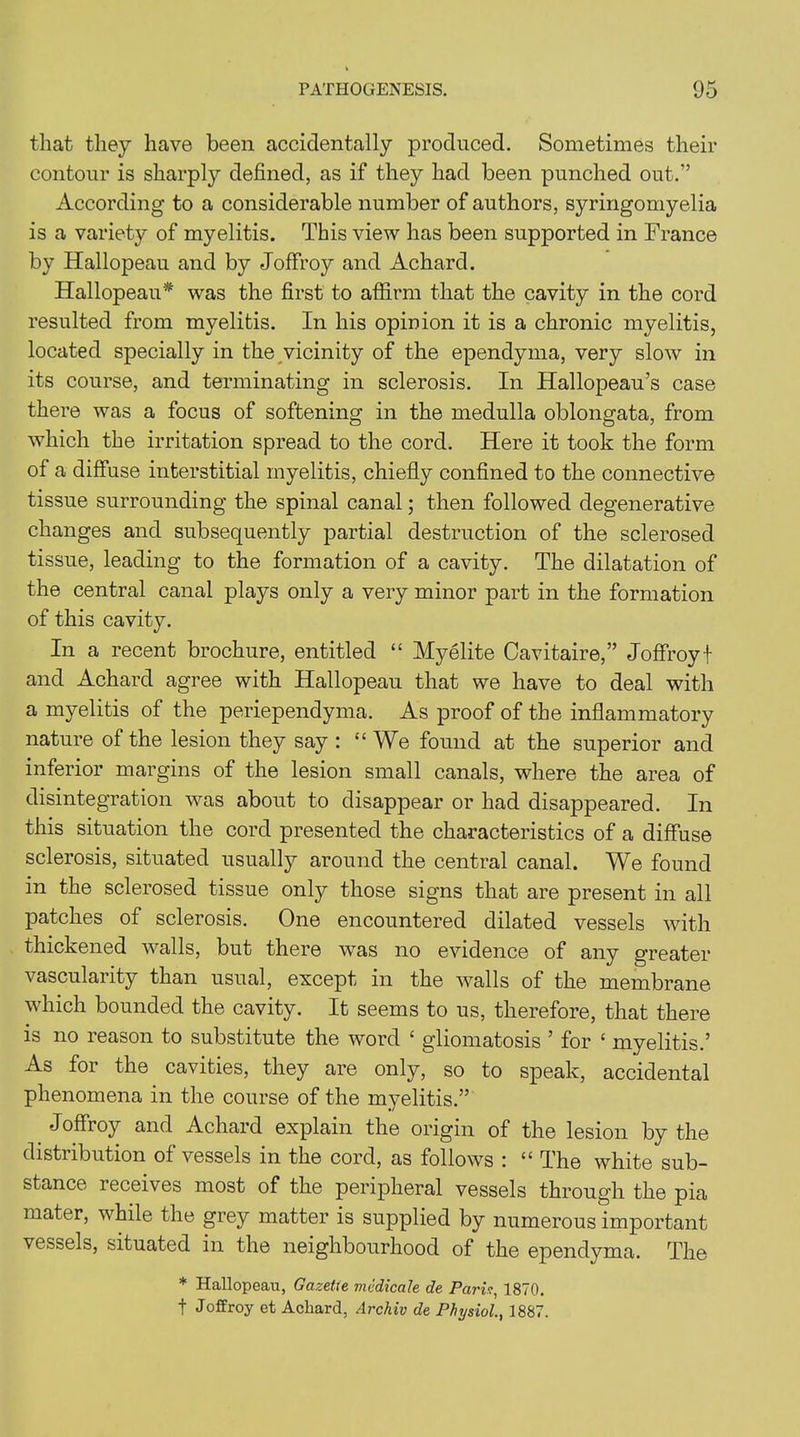 that they have been accidentally produced. Sometimes their contour is sharply defined, as if they had been punched out.” According to a considerable number of authors, syringomyelia is a variety of myelitis. This view has been supported in France by Hallopeau and by Joffroy and Achard. Hallopeau* was the first to affirm that the cavity in the cord resulted from myelitis. In his opinion it is a chronic myelitis, located specially in the vicinity of the ependyma, very slow in its course, and terminating in sclerosis. In Hallopeau’s case there was a focus of softening in. the medulla oblongata, from which the irritation spread to the cord. Here it took the form of a diffuse interstitial myelitis, chiefly confined to the connective tissue surrounding the spinal canal; then followed degenerative changes and subsequently partial destruction of the sclerosed tissue, leading to the formation of a cavity. The dilatation of the central canal plays only a very minor part in the formation of this cavity. In a recent brochure, entitled “ My elite Cavitaire,” Joffroy \ and Achard agree with Hallopeau that we have to deal with a myelitis of the periependyma. As proof of the inflammatory nature of the lesion they say : “We found at the superior and inferior margins of the lesion small canals, where the area of disintegration was about to disappear or had disajipeared. In this situation the cord presented the characteristics of a diffuse sclerosis, situated usually around the central canal. We found in the sclerosed tissue only those signs that are present in all patches of sclerosis. One encountered dilated vessels with thickened walls, but there was no evidence of any greater vascularity than usual, except in the walls of the membrane which bounded the cavity. It seems to us, therefore, that there is no reason to substitute the word £ gliomatosis ’ for ‘ myelitis.’ As for the cavities, they are only, so to speak, accidental phenomena in the course of the myelitis.” Joffroy and Achard explain the origin of the lesion by the distribution of vessels in the cord, as follows : “ The white sub- stance receives most of the peripheral vessels through the pia mater, while the grey matter is supplied by numerous important vessels, situated in the neighbourhood of the ependyma. The * Hallopeau, Gazette medicate de Pari?, 1870. f Joffroy et Achard, Archiv de Physiol1887.