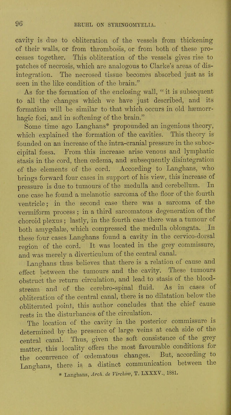 9G cavity is due to obliteration of the vessels from thickening of their walls, or from thrombosis, or from both of these pro- cesses together. This obliteration of the vessels gives rise to patches of necrosis, which are analogous to Clarke’s areas of dis- integration. The necrosed tissue becomes absorbed just as is seen in the like condition of the brain.” As for the formation of the enclosing wall, “it is subsequent to all the changes which we have just described, and its formation will be similar to that which occurs in old haemorr- hagic foci, and in softening of the brain.” Some time ago Langhans* propounded an ingenious theory, which explained the formation of the cavities. This theory is founded on an increase of the intra-cranial pressure in the suboc- cipital fossa. From this increase arise venous and lymphatic stasis in the cord, then oedema, and subsequently disintegration of the elements of the cord. According to Langhans, who brings forward four cases in support of his view, this increase of pressure is due to tumours of the medulla and cerebellum. In one case he found a melanotic sarcoma of the floor of the fourth ventricle; in the second case there was a sarcoma of the vermiform process ; in a third sarcomatous degeneration of the choroid plexus ; lastly, in the fourth case there was a tumour of both amygdalae, which compressed the medulla oblongata. In these four cases Langhans found a cavity in the cervico-dorsal region of the cord. It was located in the grey commissure, and was merely a diverticulum of the central canal. Langhans thus believes that there is a relation of cause and effect between the tumours and the cavity. These tumours obstruct the return circulation, and lead to stasis of the blood- stream and of the cerebro-spinal fluid. As in cases of obliteration of the central canal, there is no dilatation below the obliterated point, this author concludes that the chief cause rests in the disturbances of the circulation. The location of the cavity in the posterior commissure is determined by the presence of large veins at each side of the central canal. Thus, given the soft consistence of the grey matter, this locality offers the most favourable conditions for the occurrence of cedematous changes. But, accoiding to Langhans, there is a distinct communication between the * Langhans, Arch, de Virchow, T. LXXXV., 1881.