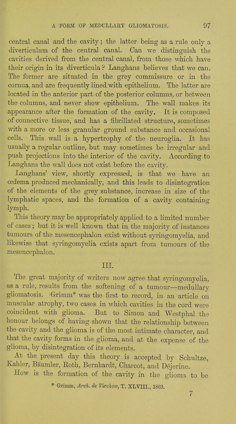 central canal and the cavity; tlie latter being as a rule only a diverticulum of the central canal. Can we distinguish the cavities derived from the central canal, from those which have their origin in its diverticula ? Langhans believes that we can. The former are situated in the grey commissure or in the cornua, and are frequently lined with epithelium. The latter are located in the anterior part of the posterior columns, or between the columns, and never show epithelium. The wall makes its appearance after the formation of the cavity. It is composed of connective tissue, and has a fibrillated structure, sometimes with a more or less granular ground substance and occasional cells. This wall is a hypertrophy of the neuroglia. It has usually a regular outline, but may sometimes be irregular and push projections into the interior of the cavity. According to Langhans the wall does not exist before the cavity. Langhans’ view, shortly expressed, is that we have an oedema produced mechanically, and this leads to disintegration of the elements of the grey substance, increase in size of the lymphatic spaces, and the formation of a cavity containing lymph. This theory may be appropriately applied to a limited number of cases; but it is well known that in the majority of instances tumours of the mesencephalon exist without syringomyelia, and likewise that syringomyelia exists apart from tumours of the mesencephalon. III. The great majority of writers now agree that syringomyelia, as a rule, results from the softening of a tumour—medullarv gliomatosis. Grimm* was the first to record, in an article on muscular atrophy, two cases in which cavities in the cord were coincident with glioma. But to Simon and Westphal the honour belongs of having shown that the relationship between the cavity and the glioma is of the most intimate character, and that the cavity forms in the glioma, and at the expense of the glioma, by disintegration of its elements. ^At the present day this theory is accepted by Scliultze, Kaliler, Baumler, Roth, Bernhardt, Charcot, and Dejerine. How is the formation of the cavity in the glioma to be * Grimm, Arch, de Virchow, T. XLVIII., 1869. 7