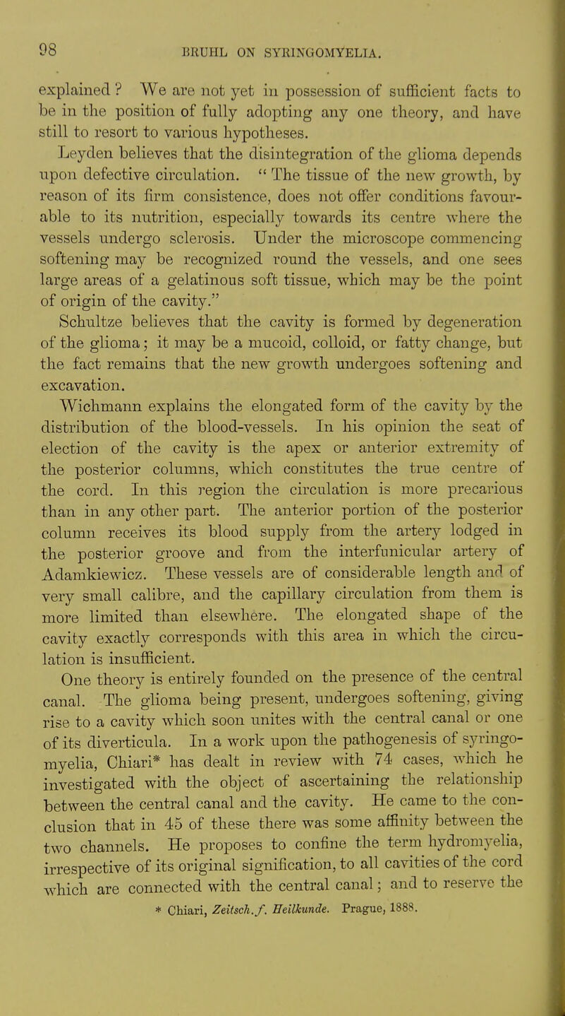 explained ? We are not yet in possession of sufficient facts to be in the position of fully adopting any one theory, and have still to resort to various hypotheses. Leyden believes that the disintegration of the glioma depends upon defective circulation. “ The tissue of the new growth, by reason of its firm consistence, does not offer conditions favour- able to its nutrition, especially towards its centre where the vessels undergo sclerosis. Under the microscope commencing softening may be recognized round the vessels, and one sees large areas of a gelatinous soft tissue, which may be the point of origin of the cavity.” Schultze believes that the cavity is formed by degeneration of the glioma; it may be a mucoid, colloid, or fatty change, but the fact remains that the new growth undergoes softening and excavation. Wichmann explains the elongated form of the cavity by the distribution of the blood-vessels. In his opinion the seat of election of the cavity is the apex or anterior extremity of the posterior columns, which constitutes the true centre of the cord. In this region the circulation is more precarious than in any other part. The anterior portion of the posterior column receives its blood supply from the artery lodged in the posterior groove and from the interfunicular artery of Adamkiewicz. These vessels are of considerable length and of very small calibre, and the capillary circulation from them is more limited than elsewhere. The elongated shape of the cavity exactly corresponds with this area in which the circu- lation is insufficient. One theory is entirely founded on the presence of the central canal. The glioma being present, undergoes softening, giving rise to a cavity which soon unites with the central canal or one of its diverticula. In a work upon the pathogenesis of syringo- myelia, Chiari* has dealt in review with 74 cases, which he investigated with the object of ascertaining the relationship between the central canal and the cavity. He came to the con- clusion that in 45 of these there was some affinity between the two channels. He proposes to confine the term hydromyelia, irrespective of its original signification, to all cavities of the cord which are connected with the central canal; and to iesei\e the * Chiari, Zeitsch.f. Heilkunde. Prague, 1888.