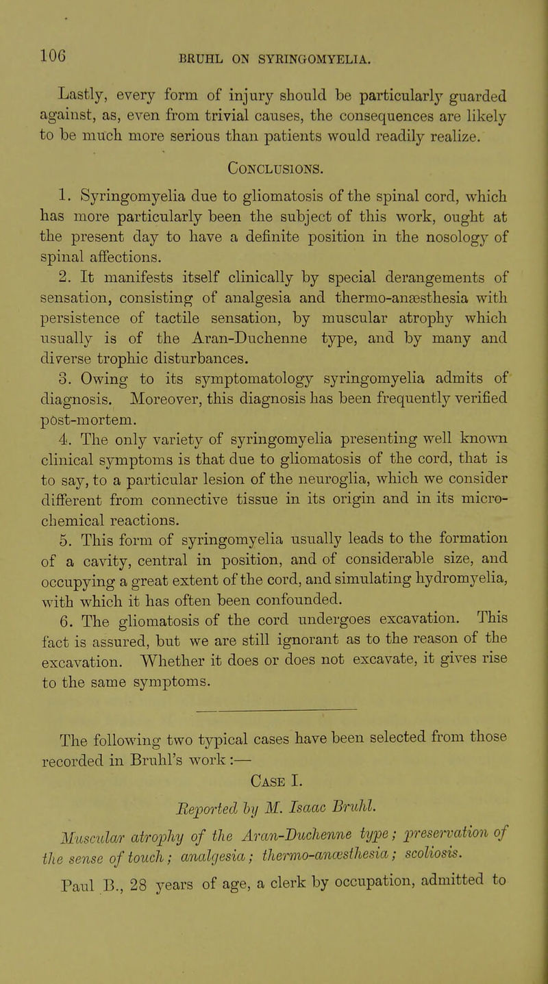 Lastly, every form of injury should be particularly guarded against, as, even from trivial causes, the consequences are likely to be much more serious than patients would readily realize. Conclusions. 1. Syringomyelia due to gliomatosis of the spinal cord, which has more particularly been the subject of this work, ought at the present day to have a definite position in the nosology of spinal affections. 2. It manifests itself clinically by special derangements of sensation, consisting of analgesia and thermo-anaesthesia with persistence of tactile sensation, by muscular atrophy which usually is of the Aran-Duchenne type, and by many and diverse trophic disturbances. 3. Owing to its symptomatology syringomyelia admits of diagnosis. Moreover, this diagnosis has been frequently verified post-mortem. 4. The only variety of syringomyelia presenting well known clinical symptoms is that due to gliomatosis of the cord, that is to say, to a particular lesion of the neuroglia, which we consider different from connective tissue in its origin and in its micro- chemical reactions. 5. This form of syringomyelia usually leads to the formation of a cavity, central in position, and of considerable size, and occupying a great extent of the cord, and simulating hydromyelia, with which it has often been confounded. 6. The gliomatosis of the cord undergoes excavation. This fact is assured, but we are still ignorant as to the reason of the excavation. MTiether it does or does not excavate, it gives rise to the same symptoms. The following two typical cases have been selected from those recorded in Bruhl’s work :— Case I. Reported by M. Isaac Bruhl. Muscular atrophy of the Aran-Duchenne type; preservation of the sense of touch; analgesia; thermo-anaesthesia; scoliosis. Paul Ik, 28 years of age, a clerk by occupation, admitted to