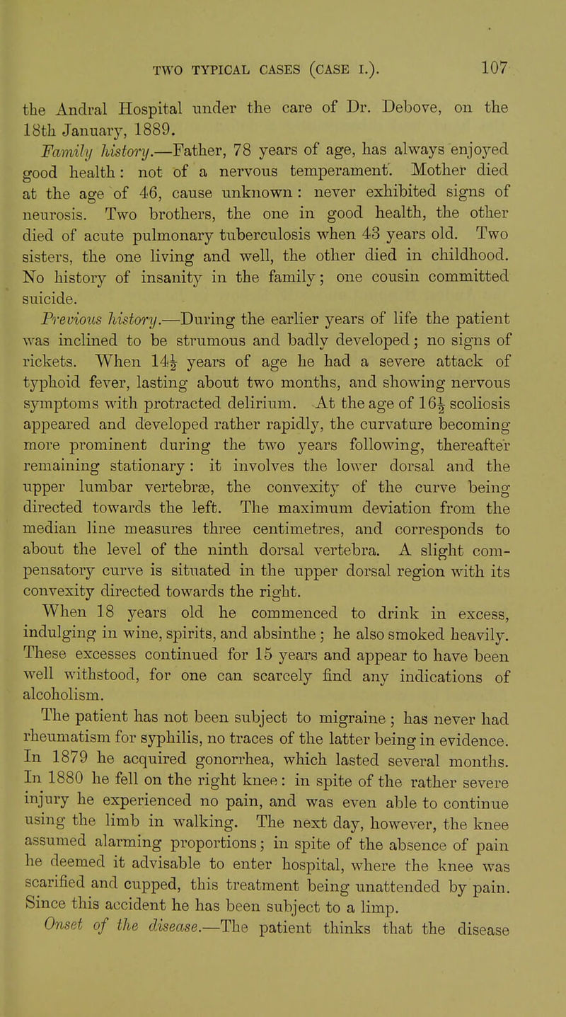 the Andral Hospital under the care of Dr. Debove, on the 18th January, 1889. Family history.—Father, 78 years of age, has always enjoyed good health: not of a nervous temperament'. Mother died at the age of 46, cause unknown : never exhibited signs of neurosis. Two brothers, the one in good health, the other died of acute pulmonary tuberculosis when 43 years old. Two sisters, the one living and well, the other died in childhood. No history of insanity in the family; one cousin committed suicide. Previous history.—During the earlier years of life the patient was inclined to be strumous and badly developed; no signs of rickets. When 14^ years of age he had a severe attack of typhoid fever, lasting about two months, and showing nervous symptoms with protracted delirium. At the age of 16^ scoliosis appeared and developed rather rapidly, the curvature becoming more prominent during the two years following, thereafter remaining stationary: it involves the lower dorsal and the upper lumbar vertebrae, the convexity of the curve being directed towards the left. The maximum deviation from the median line measures three centimetres, and corresponds to about the level of the ninth dorsal vertebra. A slight com- pensatory curve is situated in the upper dorsal region with its convexity directed towards the right. When 18 j^ears old he commenced to drink in excess, indulging in wine, spirits, and absinthe ; he also smoked heavily. These excesses continued for 15 years and appear to have been well withstood, for one can scarcely find any indications of alcoholism. The patient has not been subject to migraine ; has never had rheumatism for syphilis, no traces of the latter being in evidence. In 1879 he acquired gonorrhea, which lasted several months. In 1880 he fell on the right knee: in spite of the rather severe injury he experienced no pain, and was even able to continue using the limb in walking. The next day, however, the knee assumed alarming proportions; in spite of the absence of pain he deemed it advisable to enter hospital, where the knee was scarified and cupped, this treatment being unattended by pain. Since this accident he has been subject to a limp. Onset of the disease.—The patient thinks that the disease
