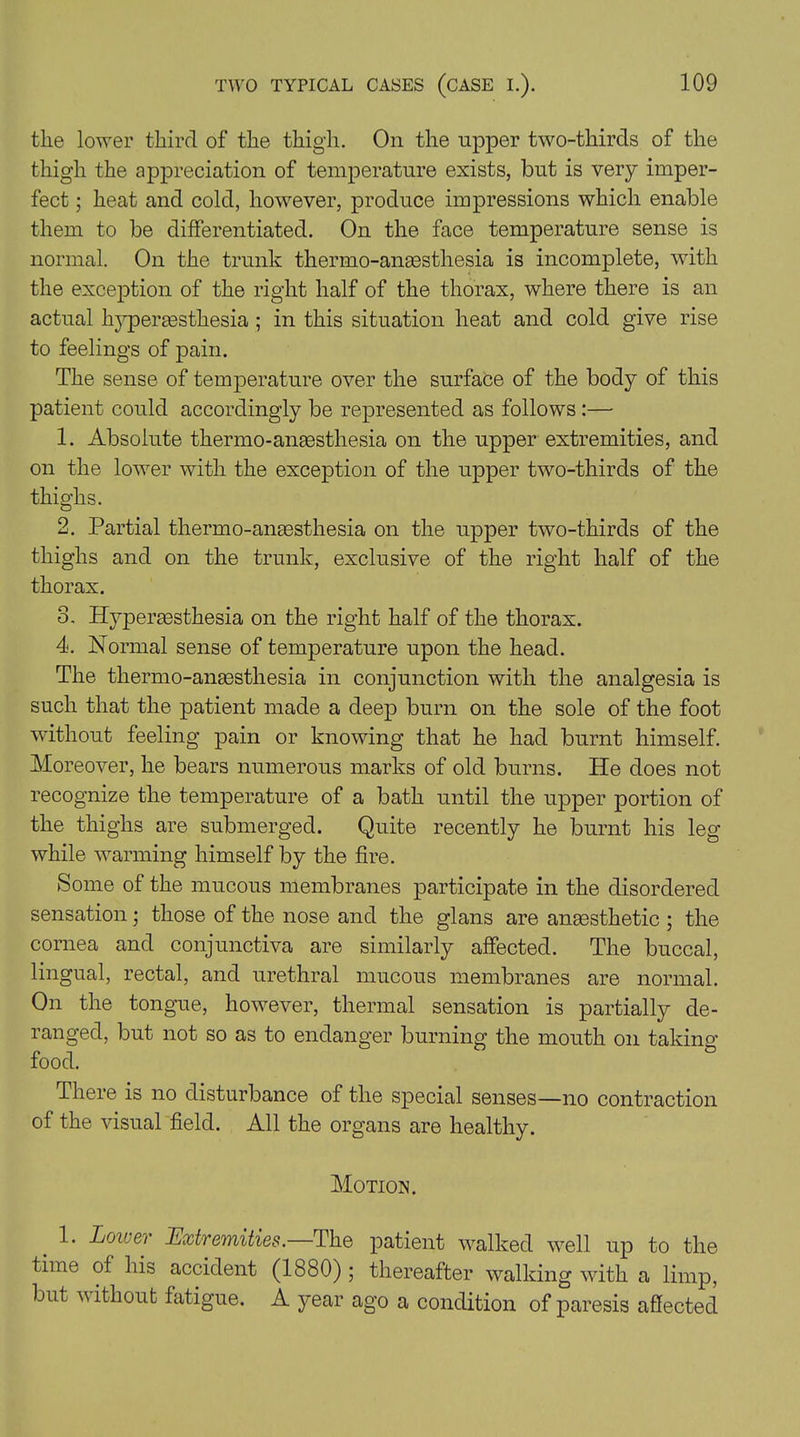 the lower third of the thigh. On the upper two-thirds of the thigh the appreciation of temperature exists, but is very imper- fect ; heat and cold, however, produce impressions which enable them to be differentiated. On the face temperature sense is normal. On the trunk thermo-ansesthesia is incomplete, with the exception of the right half of the thorax, where there is an actual hyperassthesia; in this situation heat and cold give rise to feelings of pain. The sense of temperature over the surface of the body of this patient could accordingly be represented as follows :— 1. Absolute thermo-anaesthesia on the upper extremities, and on the lower with the exception of the upper two-thirds of the thighs. 2. Partial thermo-anaesthesia on the upper two-thirds of the thighs and on the trunk, exclusive of the right half of the thorax. 3. Hyperaesthesia on the right half of the thorax. 4. Normal sense of temperature upon the head. The thermo-anaesthesia in conjunction with the analgesia is such that the patient made a deep burn on the sole of the foot without feeling pain or knowing that he had burnt himself. Moreover, he bears numerous marks of old burns. He does not recognize the temperature of a bath until the upper portion of the thighs are submerged. Quite recently he burnt his leg while warming himself by the fire. Some of the mucous membranes participate in the disordered sensation; those of the nose and the glans are anaesthetic ; the cornea and conjunctiva are similarly affected. The buccal, lingual, rectal, and urethral mucous membranes are normal. On the tongue, however, thermal sensation is partially de- ranged, but not so as to endanger burning the mouth on taking food. There is no disturbance of the special senses—no contraction of the visual field. All the organs are healthy. Motion. 1. Loner Extremities. The patient walked well up to the time of his accident (1880); thereafter walking with a limp, but v ithout fatigue. A year ago a condition of paresis affected