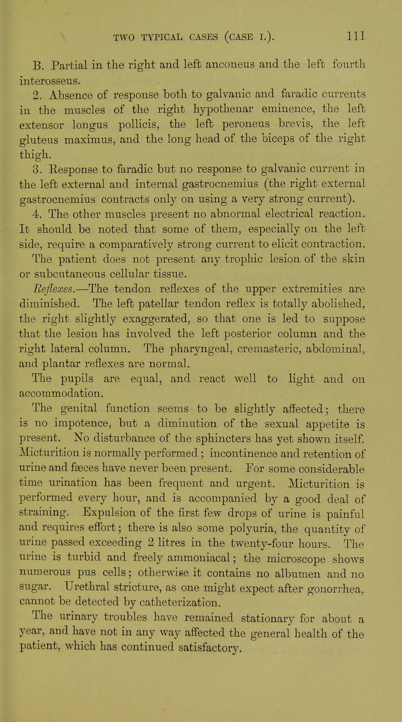 B. Partial in the right and left anconeus and the left fourth interosseus. 2. Absence of response both to galvanic and faradic currents in the muscles of the right hypothenar eminence, the left extensor longus pollicis, the left peroneus brevis, the left gluteus maximus, and the long head of the biceps of the right thigh. 3. Response to faradic but no response to galvanic current in the left external and internal gastrocnemius (the right external gastrocnemius contracts only on using a very strong current). 4. The other muscles present no abnormal electrical reaction. It should be noted that some of them, especially on the left side, require a comparatively strong current to elicit contraction. The patient does not present any trophic lesion of the skin or subcutaneous cellular tissue. Reflexes.—The tendon reflexes of the upper extremities are diminished. The left patellar tendon reflex is totally abolished, the right slightly exaggerated, so that one is led to suppose that the lesion has involved the left posterior column and the right lateral column. The pharyngeal, cremasteric, abdominal, and plantar reflexes are normal. The pupils are equal, and react well to light and on accommodation. The genital function seems to be slightly affected; there is no impotence, but a diminution of the sexual appetite is present. No disturbance of the sphincters has yet shown itself. Micturition is normalty performed; incontinence and retention of urine and fasces have never been present. For some considerable time urination has been frequent and urgent. Micturition is performed every hour, and is accompanied by a good deal of straining. Expulsion of the first few drops of urine is painful and requires effort; there is also some polyuria, the quantity of urine passed exceeding 2 litres in the twenty-four hours. The urine is turbid and freely ammoniacal; the microscope shows numerous pus cells; otherwise it contains no albumen and no sugar. Urethral stricture, as one might expect after gonorrhea, cannot be detected by catheterization. The urinary troubles have remained stationary for about a year, and have not in any way affected the general health of the patient, which has continued satisfactory.