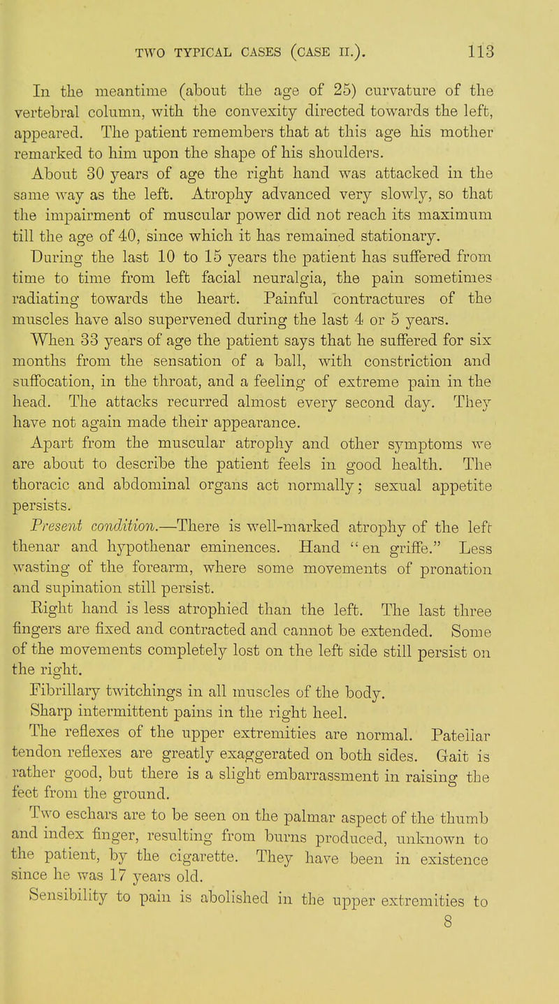 In the meantime (about the age of 25) curvature of the vertebral column, with the convexity directed towards the left, appeared. The patient remembers that at this age his mother remarked to him upon the shape of his shoulders. About 30 years of age the right hand was attacked in the some way as the left. Atrophy advanced very slowly, so that the impairment of muscular power did not reach its maximum till the age of 40, since which it has remained stationary. Daring the last 10 to 15 years the patient has suffered from time to time from left facial neuralgia, the pain sometimes radiating towards the heart. Painful contractures of the muscles have also supervened during the last 4 or 5 years. When 33 years of age the patient says that he suffered for six months from the sensation of a ball, with constriction and suffocation, in the throat, and a feeling of extreme pain in the head. The attacks recurred almost every second day. They have not again made their appearance. Apart from the muscular atrophy and other symptoms we are about to describe the patient feels in good health. The thoracic and abdominal organs act normally; sexual appetite persists. Present condition.—There is well-marked atrophy of the left- thenar and hypothenar eminences. Hand “ en griffe.” Less wasting of the forearm, where some movements of pronation and supination still persist. Right hand is less atrophied than the left. The last three fingers are fixed and contracted and cannot be extended. Some of the movements completely lost on the left side still persist on the right. Fibrillary twitchings in all muscles of the body. Sharp intermittent pains in the right heel. The reflexes of the upper extremities are normal. Patellar tendon reflexes are greatly exaggerated on both sides. Gait is rather good, but there is a slight embarrassment in raising the feet from the ground. Two eschars are to be seen on the palmar aspect of the thumb and index finger, resulting from burns produced, unknown to the patient, by the cigarette. They have been in existence since he was 17 years old. Sensibility to pain is abolished in the upper extremities to 8