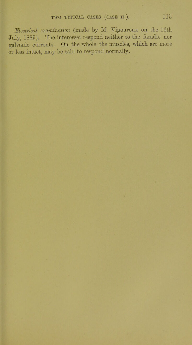 Electrical examination (made by M. Vigouroux on the 16th July, 1889). The interossei respond neither to the faradic nor galvanic currents. On the whole the muscles, which are more or less intact, may be said to respond normally.