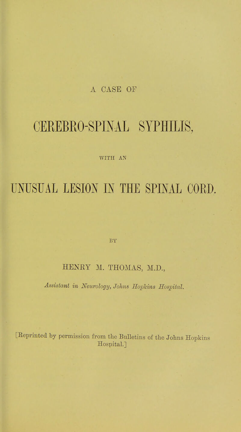 A CASE OF CEREBROSPINAL SYPHILIS, WITH AN UNUSUAL LESION IN THE SPINAL CORD. BY HENRY M. THOMAS, M.D., Assistant in Neurology, Johns Hopkins Hospital. [Reprinted by permission from the Bulletins of the Johns Hopkins Hospital.]