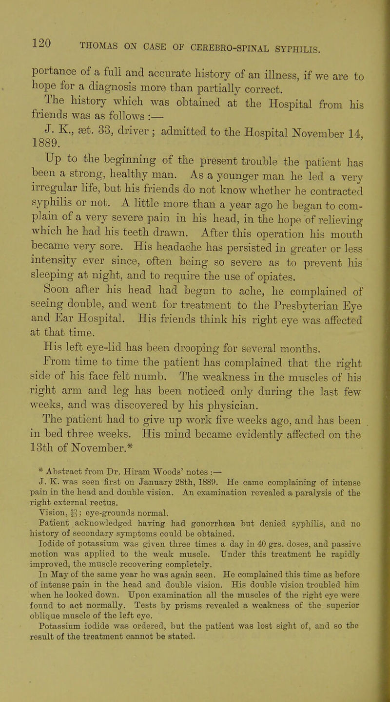 portance of a full and accurate history of an illness, if we are to hope for a diagnosis more than partially correct. the history which was obtained at the Hospital from his friends was as follows :— J. K, set. 33, driver ; admitted to the Hospital November 14 1889. Up to the beginning of the present trouble the patient has been a strong, healthy man. As a younger man he led a very ii i egular life, but his friends do not know whether he contracted syphilis or not. A little more than a year ago he began to com- plain of a very severe pain in his head, in the hope of relieving which he had his teeth drawn. After this operation his mouth became very sore. His headache has persisted in greater or less intensity ever since, often being so severe as to prevent his sleeping at night, and to require the use of opiates. Soon after his head had begun to ache, he complained of seeing double, and went for treatment to the Presbyterian Eye and Ear Hospital. His friends think his right eye was affected at that time. His left eye-lid has been drooping for several months. Prom time to time the patient has complained that the right side of his face felt numb. The weakness in the muscles of his right arm and leg has been noticed only during the last few weeks, and was discovered by his physician. The patient had to give up work five weeks ago, and has been in bed three weeks. His mind became evidently affected on the 13th of November.* # Abstract from Dr. Hiram Woods’ notes :— J. K. was seen first on January 28th, 1889. He came complaining of intense pain in the head and double vision. An examination revealed a paralysis of the right external rectus. Vision, 33 ; eye-grounds normal. Patient acknowledged having had gonorrhoea but denied syphilis, and no history of secondary symptoms could be obtained. Iodide of potassium was given three times a day in 40 grs. doses, and passive motion was applied to the weak muscle. Under this treatment he rapidly improved, the muscle recovering completely. In May of the same year he was again seen. He complained this time as before of intense pain in the head and double vision. His double vision troubled him when he looked down. Upon examination all the muscles of the right eye were found to act normally. Tests by prisms revealed a weakness of the superior oblique muscle of the left eye. Potassium iodide was ordered, but the patient was lost sight of, and so the result of the treatment cannot be stated.