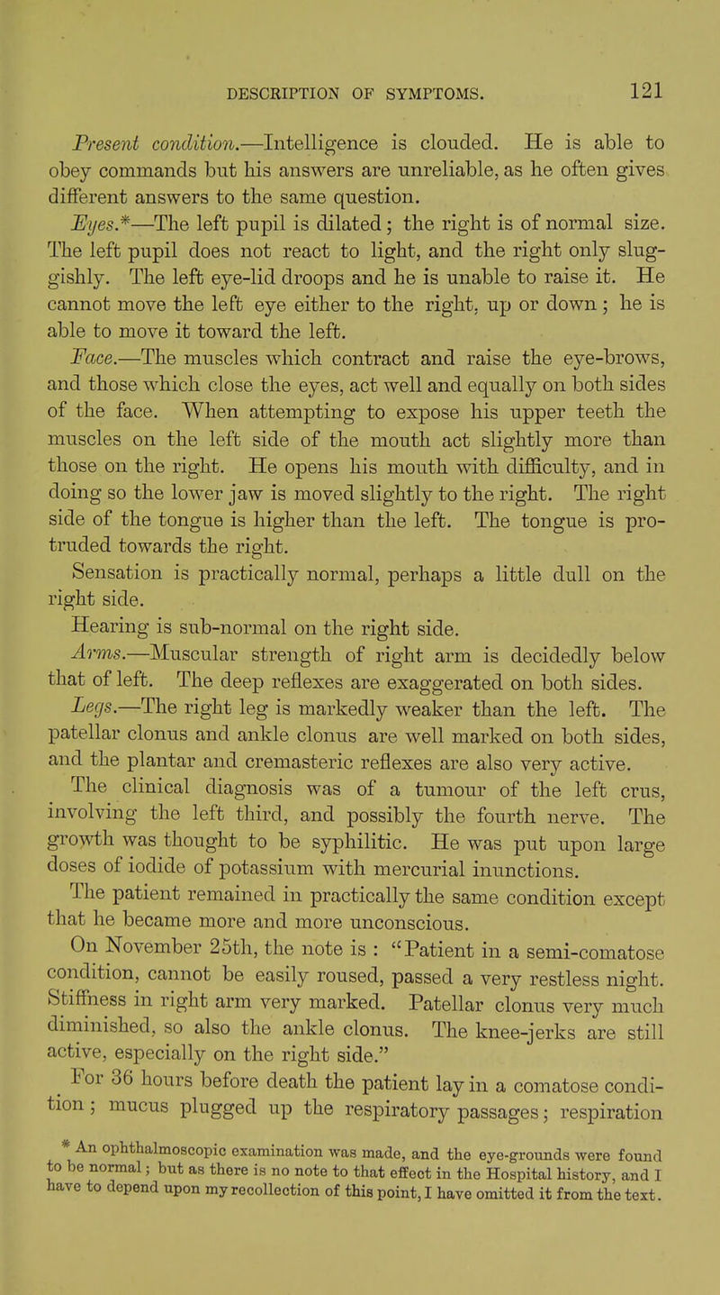 Present condition.—Intelligence is clouded. He is able to obey commands but his answers are unreliable, as he often gives different answers to the same question. Pyes*—The left pupil is dilated ; the right is of normal size. The left pupil does not react to light, and the right only slug- gishly. The left eye-lid droops and he is unable to raise it. He cannot move the left eye either to the right, up or down; he is able to move it toward the left. Face.—The muscles which contract and raise the eye-brows, and those which close the eyes, act well and equally on both sides of the face. When attempting to expose his upper teeth the muscles on the left side of the mouth act slightly more than those on the right. He opens his mouth with difficulty, and in doing so the lower jaw is moved slightly to the right. The right side of the tongue is higher than the left. The tongue is pro- truded towards the right. Sensation is practically normal, perhaps a little dull on the right side. Hearing is sub-normal on the right side. Arms.—Muscular strength of right arm is decidedly below that of left. The deep reflexes are exaggerated on both sides. Legs.—The right leg is markedly weaker than the left. The patellar clonus and ankle clonus are well marked on both sides, and the plantar and cremasteric reflexes are also very active. The clinical diagnosis was of a tumour of the left crus, involving the left third, and possibly the fourth nerve. The growth was thought to be syphilitic. He was put upon large doses of iodide of potassium with mercurial inunctions. The patient remained in practically the same condition except that he became more and more unconscious. On November 2oth, the note is : u Patient in a semi-comatose condition, cannot be easily roused, passed a very restless night. Stiffness in right arm very marked. Patellar clonus very much diminished, so also the ankle clonus. The knee-jerks are still active, especially on the right side.” 101 06 hours before death the patient lay in a comatose condi- tion ; mucus plugged up the respiratory passages; respiration An ophthalmoscopic examination was made, and the eye-grounds were found to be normal; but as there is no note to that effect in the Hospital history, and I have to depend upon my recollection of this point, I have omitted it from the text.