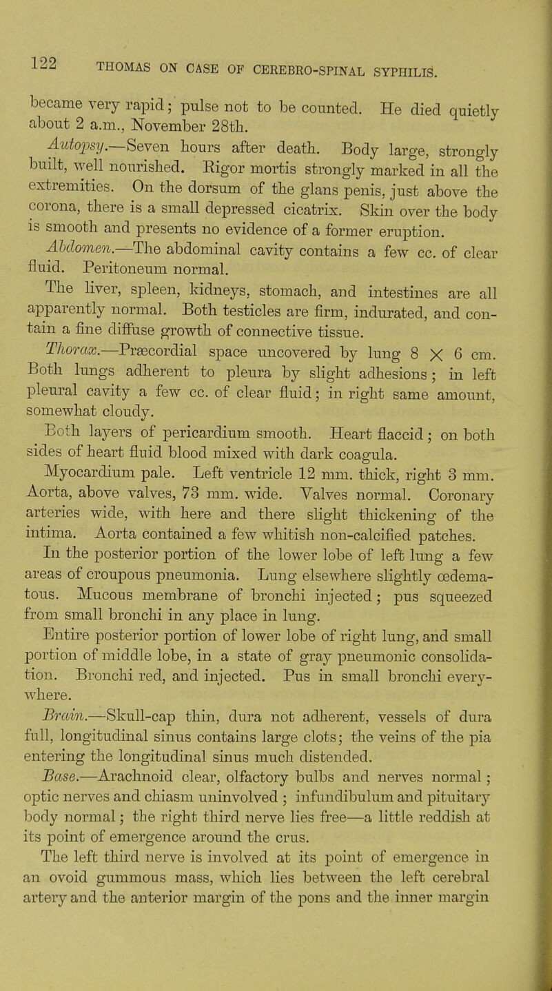 became very rapid; pulse not to be counted. He died quietly about 2 a.m., November 28th. Autopsy.—Seven hours after death. Body large, strongly built, well nourished. Rigor mortis strongly marked in all the extremities. On the dorsum of the glans penis, just above the corona, there is a small depressed cicatrix. Skin over the body is smooth and presents no evidence of a former eruption. Abdomen.—The abdominal cavity contains a few cc. of clear fluid. Peritoneum normal. The liver, spleen, kidneys, stomach, and intestines are all apparently normal. Both testicles are firm, indurated, and con- tain a fine diffuse growth of connective tissue. Thorax.—Prsecordial space uncovered by lung 8x6 cm. Both lungs adherent to pleura by slight adhesions; in left pleural cavity a few cc. of clear fluid; in right same amount, somewhat cloudy. Both layers of pericardium smooth. Heart flaccid; on both sides of heart fluid blood mixed with dark coagula. Myocardium pale. Left ventricle 12 mm. thick, right 3 mm. Aorta, above valves, 73 mm. wide. Valves normal. Coronary arteries wide, with here and there slight thickening of the intima. Aorta contained a few whitish non-calcified patches. In the posterior portion of the lower lobe of left lung a few areas of croupous pneumonia. Lung elsewhere slightly cedema- tous. Mucous membrane of bronchi injected; pus squeezed from small bronchi in any place in lung. Entire posterior portion of lower lobe of right lung, and small portion of middle lobe, in a state of gray pneumonic consolida- tion. Bronchi red, and injected. Pus in small bronchi every- where. Brain.—Skull-cap thin, dura not adherent, vessels of dura full, longitudinal sinus contains large clots; the veins of the pia entering the longitudinal sinus much distended. Base.—Arachnoid clear, olfactory bulbs and nerves normal ; optic nerves and chiasm uninvolved ; infundibulum and pituitary body normal; the right third nerve lies free—a little reddish at its point of emergence around the crus. The left third nerve is involved at its point of emergence in an ovoid gummous mass, which lies between the left cerebral artery and the anterior margin of the pons and the inner margin