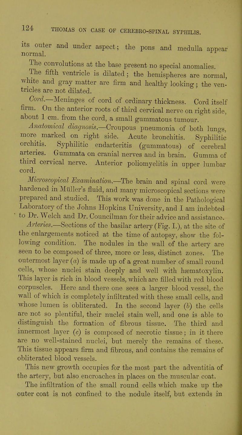 Its outer and under aspect; the pons and medulla appear normal. 1 he convolutions at the base present no special anomalies. The fifth ventricle is dilated; the hemispheres are normal, white and gray matter are firm and healthy looking; the ven- tricles are not dilated. Cord. Meninges of cord of ordinary thickness. Cord itself film. On the anterior roots of third cervical nerve on right side, about 1 cm. from the cord, a small gummatous tumour. Anatomical diagnosis— Croupous pneumonia of both lungs, more marked on right side. Acute bronchitis. Syphilitic orchitis. Syphilitic endarteritis (gummatous) of cerebral arteries. Gummata on cranial nerves and in brain. Gumma of third cervical nerve. Anterior poliomyelitis in upper lumbar cord. Microscopical Examination.—The brain and spinal cord were hardened in Muller s fluid, and many microscopical sections were prepared and studied. This work was done in the Pathological Laboratory of the Johns Hopkins University, and I am indebted to Dr. Welch and Dr. Councilman for their advice and assistance. Arteries.—Sections of the basilar artery (Pig. I.), at the site of the enlargements noticed at the time of autopsy, show the fol- lowing condition. The nodules in the wall of the artery are seen to be composed of three, more or less, distinct zones. The outermost layer (u) is made up of a great number of small round cells, whose nuclei stain deeply and wrell with hasmatoxylin. This layer is rich in blood vessels, which are filled with red blood corpuscles. Here and there one sees a larger blood vessel, the wall of which is completely infiltrated with these small cells, and whose lumen is obliterated. In the second layer (5) the cells are not so plentiful, their nuclei stain well, and one is able to distinguish the formation of fibrous tissue. The third and innermost layer (c) is composed of necrotic tissue; in it there are no well-stained nuclei, but merely the remains of these. This tissue appears firm and fibrous, and contains the remains of obliterated blood vessels. This new growth occupies for the most part the adventitia of the artery, but also encroaches in places on the muscular coat. The infiltration of the small round cells which make up the outer coat is not confined to the nodule itself, but extends in