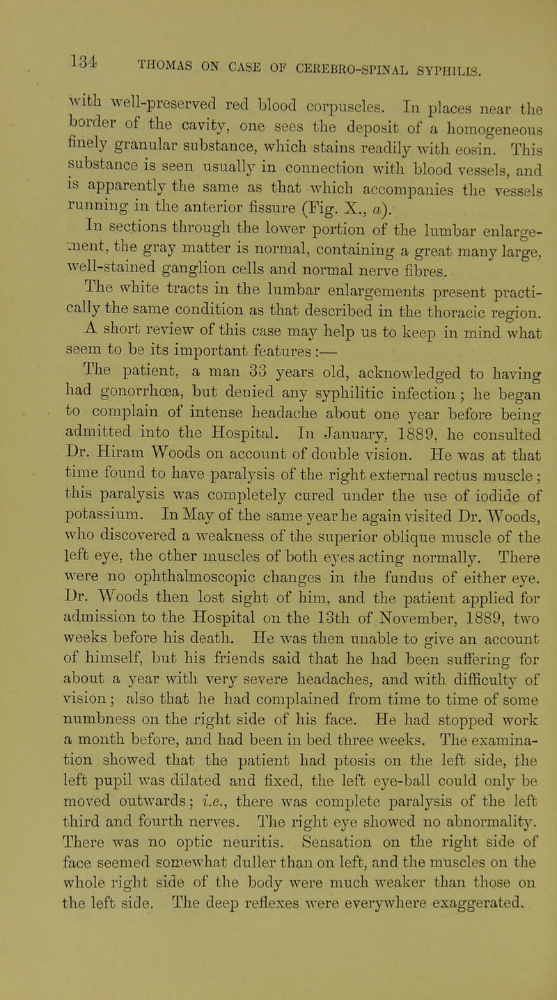  We^-preserved red blood corpuscles. In places near the boidei of the cavity, one sees the deposit of a homogeneous fiueiy granular substance, which stains readily with eosin. This substance is seen usually in connection with blood vessels, and is apparently the same as that which accompanies the vessels running in the anterior fissure (Fig. X., a). In sections through the lower portion of the lumbar enlarge- ment, the gray matter is normal, containing a great many large, well-stained ganglion cells and normal nerve fibres. The white tracts in the lumbar enlargements present practi- cally the same condition as that described in the thoracic region. A short review of this case may help us to keep in mind what seem to be its important features :— The patient, a man 33 years old, acknowledged to having had gonorrhoea, but denied any syphilitic infection ; he began to complain of intense headache about one year before being admitted into the Hospital. In January, 1889, he consulted Dr. Hiram Woods on account of double vision. He was at that time found to have paralysis of the right external rectus muscle ; this paralysis was completely cured under the use of iodide of potassium. In May of the same year he again visited Dr. Woods, who discovered a weakness of the superior oblique muscle of the left eye, the other muscles of both eyes acting normally. There were no ophthalmoscopic changes in the fundus of either eye. Dr. Woods then lost sight of him, and the patient applied for admission to the Hospital on the 13th of November, 1889, two weeks before his death. He was then unable to give an account of himself, but his friends said that he had been suffering for about a year with very severe headaches, and with difficulty of also that he had complained from time to time of some vision numbness on the right side of his face. He had stopped work a month before, and had been in bed three weeks. The examina- tion showed that the patient had ptosis on the left side, the left pupil was dilated and fixed, the left eye-ball could only be moved outwards; i.e., there was complete paralysis of the left third and fourth nerves. The right eye showed no abnormality. There was no optic neuritis. Sensation on the right side of face seemed somewhat duller than on left, and the muscles on the whole right side of the body were much weaker than those on the left side. The deep reflexes were everywhere exaggerated.