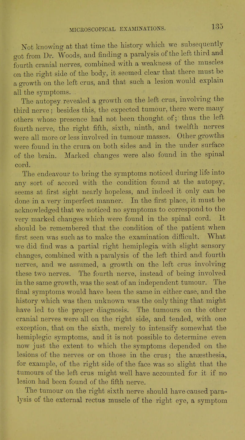 Not knowing at that time the history which we subsequently got from Dr. Woods, and finding a paralysis of the left third and fourth cranial nerves, combined with a weakness of the muscles on the right side of the body, it seemed clear that there must be a growth on the left crus, and that such a lesion would explain all the symptoms. The autopsy revealed a growth on the left crus, involving the third nerve : besides this, the expected tumour, there were many others whose presence had not been thought of; thus the left fourth nerve, the right fifth, sixth, ninth, and twelfth nerves were all more or less involved in tumour masses. Other growths were found in the crura on both sides and in the under surface of the brain. Marked changes were also found in the spinal cord. The endeavour to bring the symptoms noticed during life into any sort of accord with the condition found at the autopsy, seems at first sight nearly hopeless, and indeed it only can be done in a very imperfect manner. In the first place, it must be acknowledged that we noticed no symptoms to correspond to the very marked changes which were found in the spinal cord. It should be remembered that the condition of the patient when first seen was such as to make the examination difficult. What we did find was a partial right hemiplegia with slight sensory changes, combined with a paralysis of the left third and fourth nerves, and we assumed, a growth on the left crus involving these two nerves. The fourth nerve, instead of being involved in the same growth, was the seat of an independent tumour. The final symptoms would have been the same in either case, and the history which was then unknown was the only thing that might have led to the proper diagnosis. The tumours on the other cranial nerves were all on the right side, and tended, with one exception, that on the sixth, merely to intensify somewhat the hemiplegic symptoms, and it is not possible to determine even now just the extent to which the symptoms depended on the lesions of the nerves or on those in the crus; the anaesthesia, for example, of the right side of the face was so slight that the tumours of the left crus might well have accounted for it if no lesion had been found of the fifth nerve. The tumour on the right sixth nerve should have caused para- lysis of the external rectus muscle of the right eye, a symptom
