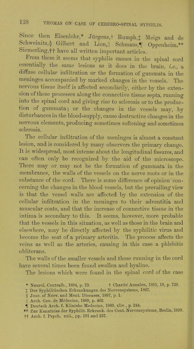 ►Since then Eisenlohr,* Jurgens,f Rumph,J Meigs and de Scliweinitz,§ Gilbert and Lion, || Schmaus,^[ Oppenheim,** Siemerling,ft have all written important articles. From these it seems that syphilis causes in the spinal cord essentially the same lesions as it does in the brain, i.e., a diffuse cellular infiltration or the formation of gummata in the meninges accompanied by marked changes in the vessels. The nervous tissue itself is affected secondarily, either by the exten- sion of these processes along the connective tissue septa, running into the spinal cord and giving rise to sclerosis or to the produc- tion of gummata; or the changes in the vessels may, by disturbances in the blood-supply, cause destructive changes in the nervous elements, producing sometimes softening and sometimes sclerosis. The cellular infiltration of the meninges is almost a constant lesion, and is considered by many observers the primary change. It is widespread, most intense about the longitudinal fissures, and can often only be recognized by the aid of the microscope. There may or may not be the formation of gummata in the membranes, the walls of the vessels on the nerve roots or in the substance of the cord. There is some difference of opinion con- cerning the changes in the blood vessels, but the prevailing view is that the vessel walls are affected by the extension of the cellular infiltration in the meninges to their adventitia and muscular coats, and that the increase of connective tissue in the intima is secondary to this. It seems, however, more probable that the vessels in this situation, as well as those in the brain and elsewhere, may be directly affected by the syphilitic virus and become the seat of a primary arteritis. The process affects the veins as well as the arteries, causing in this case a phlebitis obliterans. The walls of the smaller vessels and those running in the cord have several times been found swollen and hyaline. The lesions which were found in the spinal cord of the case * Neurol. Centralb., 1884, p. 73. f Oharite Annalen, 1885, 10, p. 729. X Dor Syphilitischen Erkrankungen des Nervensystems, 1887. § Jour, of Nerv. and Ment. Diseases, 1887, p. 1. || Arch. Gen. de Medecine, 1889, p. 402. Deutsch Arch. f. Klinishe Medecine, 1889, xliv., p. 244. ** Zur Kenntniss der Syphilit. Erkrank. des Cent. Nervensystems, Berlin, 1890. ft Arch. f. Psych, xxii., pp. 191 and 257.