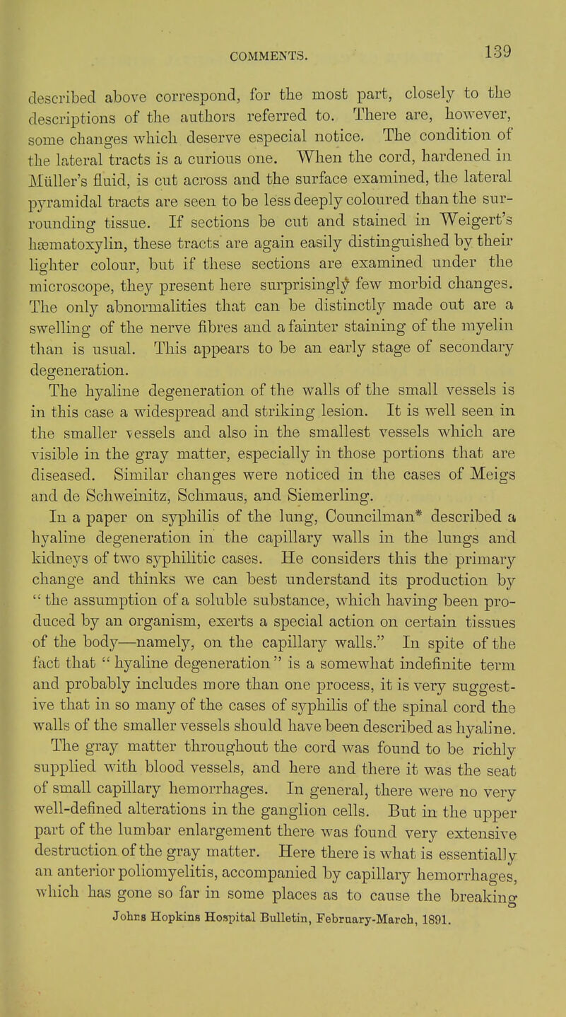 described above correspond, for the most part, closely to the descriptions of the authors referred to. lliere are, however, some changes which deserve especial notice. The condition of the lateral tracts is a curious one. When the cord, hardened in Muller’s fluid, is cut across and the surface examined, the lateral pyramidal tracts are seen to be less deeply coloured than the sur- rounding tissue. If sections be cut and stained in Weigert’s liEematoxylin, these tracts are again easily distinguished by their lighter colour, but if these sections are examined under the microscope, the}?- present here surprisingly few morbid changes. The only abnormalities that can be distinctly made out are a swelling of the nerve fibres and a fainter staining of the myelin than is usual. This appears to be an early stage of secondary degeneration. The hyaline degeneration of the walls of the small vessels is in this case a widespread and striking lesion. It is well seen in the smaller vessels and also in the smallest vessels which are visible in the gray matter, especially in those portions that are diseased. Similar changes were noticed in the cases of Meigs and de Schweinitz, Schmaus, and Siemerling. In a paper on syphilis of the lung, Councilman* described a hyaline degeneration in the capillary walls in the lungs and kidneys of two syphilitic cases. He considers this the primary change and thinks we can best understand its production by “the assumption of a soluble substance, which having been pro- duced by an organism, exerts a special action on certain tissues of the body—namely, on the capillary walls.” In spite of the fact that “ hyaline degeneration” is a somewhat indefinite term and probably includes more than one process, it is very suggest- ive that in so many of the cases of syphilis of the spinal cord the walls of the smaller vessels should have been described as hyaline. The gray matter throughout the cord was found to be richly supplied with blood vessels, and here and there it was the seat of small capillary hemorrhages. In general, there were no very well-defined alterations in the ganglion cells. But in the upper part of the lumbar enlargement there was found very extensive destruction of the gray matter. Here there is what is essentially an anterior poliomyelitis, accompanied by capillary hemorrhages, which has gone so far in some places as to cause the breaking Johns Hopkins Hospital Bulletin, Febrnary-March, 1891.