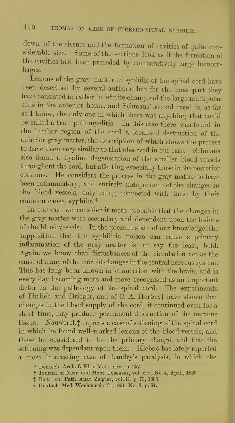 down of the tissues and the formation of cavities of quite con- siderable size. Some of the sections look as if the formation of the cavities had been preceded by comparatively large hemorr- hages. Lesions of the gray matter in syphilis of the spinal cord have been described by several authors, but for the most part they have consisted in rather indefinite changes of the large multipolar cells in the anterior horns, and Schmaus’ second casef is, as far as I know, the only one in which there was anything that could be called a true poliomyelitis. In this case there was found in the lumbar region of the cord a localized destruction of the anterior gray matter, the description of which shows the process to have been very similar to that observed in our case. Schmaus also found a hyaline degeneration of the smaller blood vessels throughout the cord, but affecting especially those in the posterior columns. He considers the process in the gray matter to have been inflammatory, and entirely independent of the changes in the blood vessels, only being connected with these by their common cause, syphilis.* In our case we consider it more probable that the changes in the gray matter were secondary and dependent upon the lesions of the blood vessels. In the present state of our knowledge, the supposition that the syphilitic poison can cause a primary inflammation of the gray matter is, to say the least, bold. Again, we know that disturbances of the circulation act as the cause of many of the morbid changes in the central nervous system. This has long been known in connection with the brain, and is every day becoming more and more recognized as an important factor in the pathology of the spinal cord. The experiments of Ehrlich and Brieger, and of 0. A. Herter,f have shown that changes in the blood supply of the cord, if continued even for a short time, may produce permanent destruction of the nervous tissue. NauwerckJ reports a case of softening of the spinal cord in which he found well-marked lesions of the blood vessels, and these he considered to be the primary change, and that the softening was dependant upon them. Klebs § has lately reported a most interesting case of Landry’s paralysis, in which the * Dentsch. Arch. f. Klin. Med., xliv., p. 257. f Journal of Nerv. and Ment. Diseases, vol. xiv., No. 4, April, 18S9 X Beitr. zur Path. Anat. Zeigler, vcl. ii., p. 73, 188S. § Deutsch Med. Wochenschrift, 1891, No. 3, p. 81.