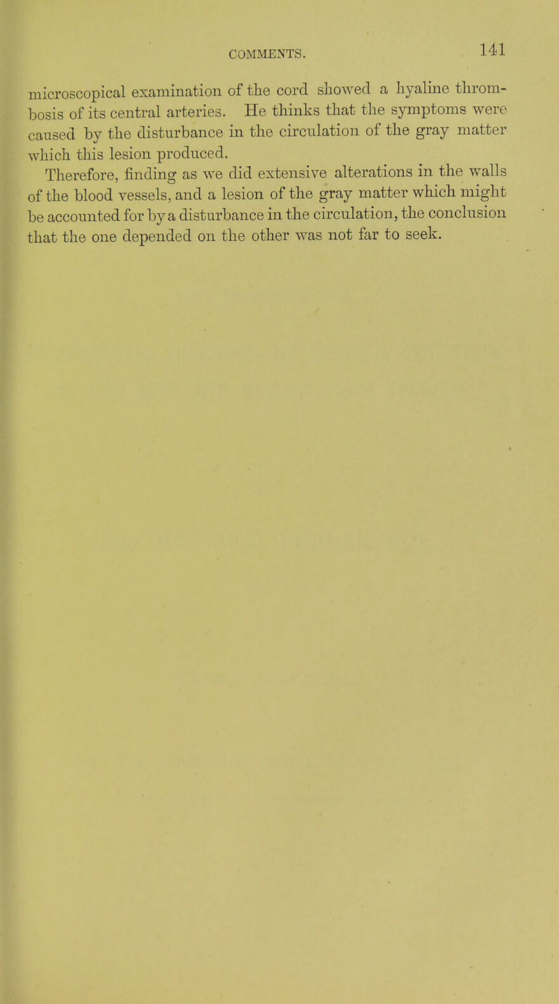 microscopical examination of the cord showed a hyaline throm- bosis of its central arteries. He thinks that the symptoms were caused by the disturbance in the circulation of the gray matter which this lesion produced. Therefore, finding as we did extensive alterations in the walls of the blood vessels, and a lesion of the gray matter which might be accounted for by a disturbance in the circulation, the conclusion that the one depended on the other was not far to seek.