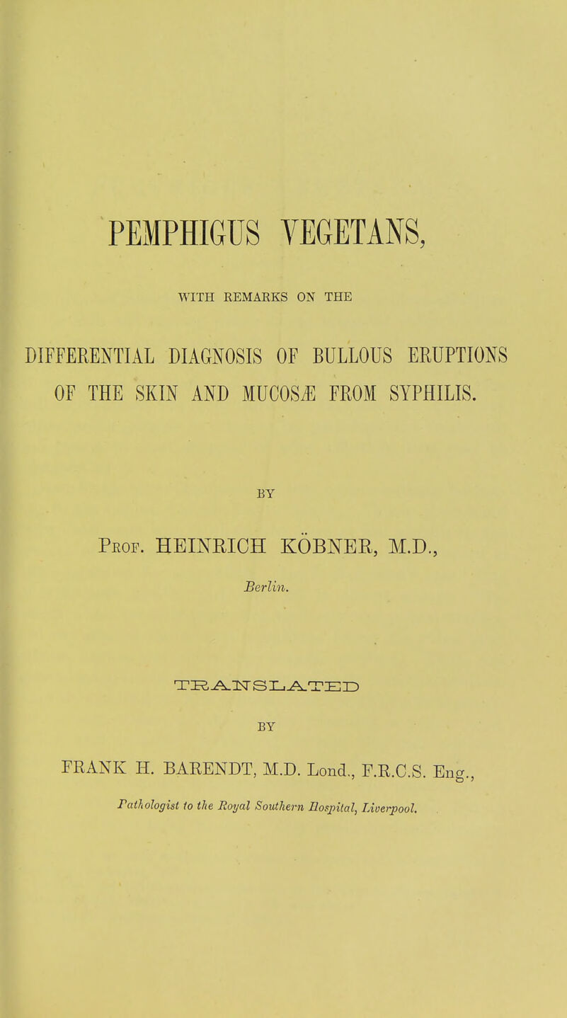 PEMPHIGUS VEGETANS, WITH REMARKS ON THE DIFFERENTIAL DIAGNOSIS OF BULLOUS ERUPTIONS OF THE SKIN AND MUCOSA FROM SYPHILIS. Prof. HEINRICH KOBNER, M.D, Berlin. BY FRANK II. BARENDT, M.D. Lond., F.R.C.S. Eng., Pathologist to the Royal Southern Hospital, Liverpool.