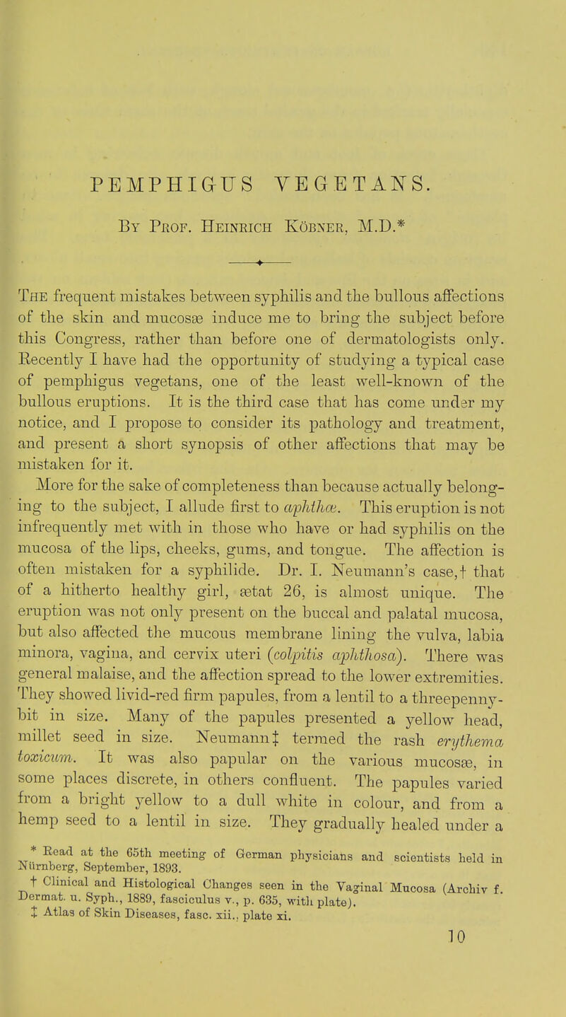 By Prof. Heinrich KOunt.r, M.D.* ♦ The frequent mistakes between syphilis and the bullous affections of the skin and mucosae induce me to bring the subject before this Congress, rather than before one of dermatologists only. Recently I have had the opportunity of studying a typical case of pemphigus vegetans, one of the least well-known of the bullous eruptions. It is the third case that has come under my notice, and I propose to consider its pathology and treatment, and present a short synopsis of other affections that may be mistaken for it. More for the sake of completeness than because actually belong- ing to the subject, I allude first to aphthce. This eruption is not infrequently met with in those who have or had syphilis on the mucosa of the lips, cheeks, gums, and tongue. The affection is often mistaken for a syphilide. Dr. I. Neumann’s case,! that of a hitherto healthy girl, setat 26, is almost unique. The eruption was not only present on the buccal and palatal mucosa, but also affected the mucous membrane lining the vulva, labia minora, vagina, and cervix uteri (colpitis aphthosai). There was general malaise, and the affection spread to the lower extremities. They showed livid-red firm papules, from a lentil to a threepenny- bit in size. Many of the papules presented a yellow head, millet seed in size. Neumann J termed the rash erythema toxicum. It was also papular on the various mucosEe, in some places discrete, in others confluent. The papules varied fiom a bright yellow to a dull white in colour, and from a hemp seed to a lentil in size. They gradually healed under a * Eoad at the 65th meeting of German physicians and scientists held in JNurnberg, September, 1893. t Clinical and Histological Changes seen in the Vaginal Mucosa (Archiv f. Dermat. u. Syph., 1889, fasciculus v., p. 635, with plate). + Atlas of Skin Diseases, fasc. xii., plate xi.