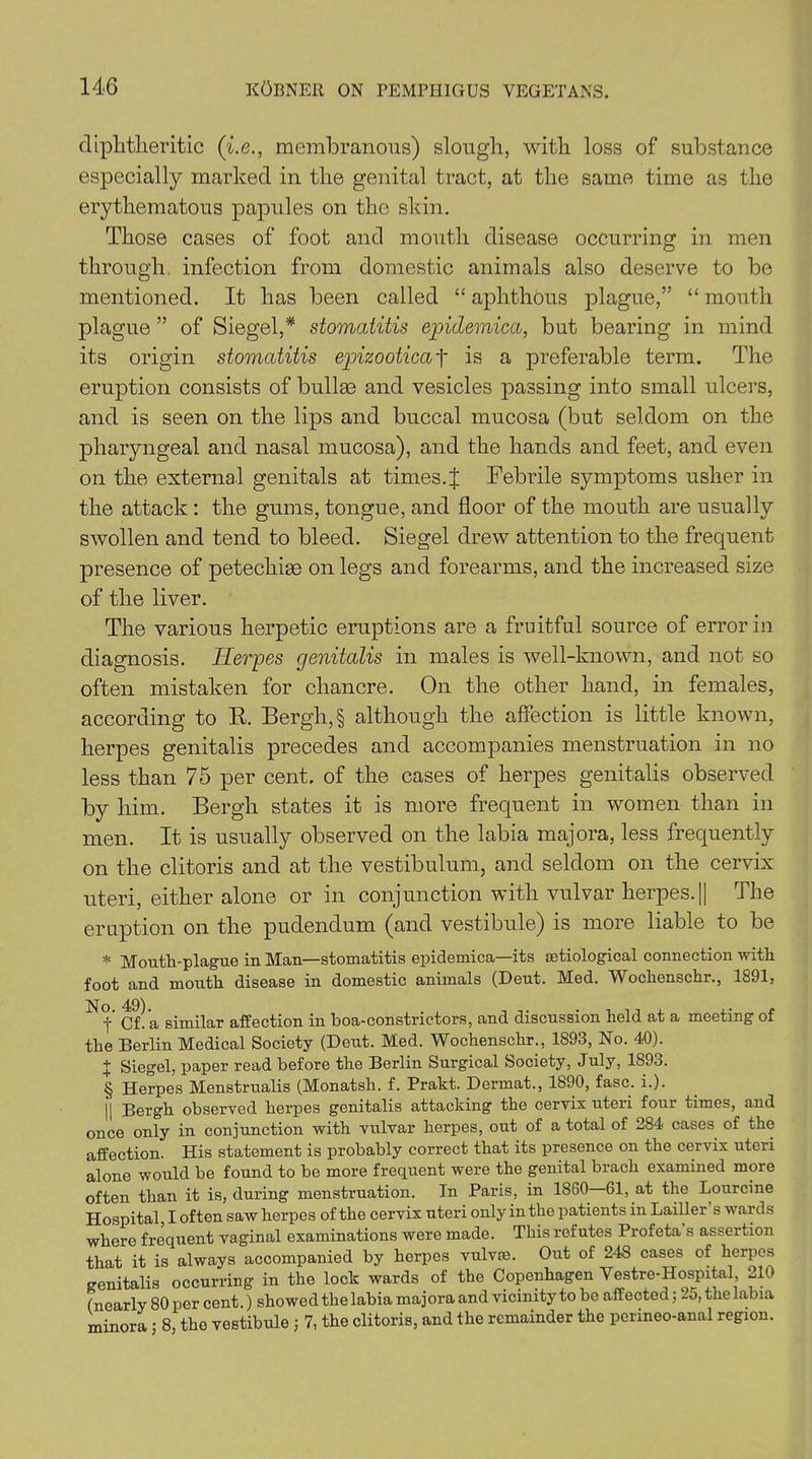 diphtheritic (i.e., membranous) slough, with loss of substance especially marked in the genital tract, at the same time as the erythematous papules on the skin. Those cases of foot and mouth disease occurring in men through infection from domestic animals also deserve to be mentioned. It has been called “ aphthous plague,” “ mouth plague ” of Siegel,* stomatitis epidemica, but bearing in mind its origin stomatitis epizooticaf is a preferable term. The eruption consists of bullae and vesicles passing into small ulcers, and is seen on the lips and buccal mucosa (but seldom on the pharyngeal and nasal mucosa), and the hands and feet, and even on the external genitals at times.t Febrile symptoms usher in the attack : the gums, tongue, and floor of the mouth are usually swollen and tend to bleed. Siegel drew attention to the frequent presence of petechiae on legs and forearms, and the increased size of the liver. The various herpetic eruptions are a fruitful source of error in diagnosis. Herpes genitalis in males is well-known, and not so often mistaken for chancre. On the other hand, in females, according to R. Bergh,§ although the affection is little known, herpes genitalis precedes and accompanies menstruation in no less than 75 per cent, of the cases of herpes genitalis observed by him. Bergh states it is more frequent in women than in men. It is usually observed on the labia majora, less frequently on the clitoris and at the vestibulum, and seldom on the cervix uteri, either alone or in conjunction with vulvar herpes.|| The eruption on the pudendum (and vestibule) is more liable to be * Mouth-plague in Man—stomatitis epidemica—its etiological connection with foot and mouth disease in domestic animals (Deut. Med. Wochenschr., 1891, f Cf. a similar affection in boa-constrictors, and discussion held at a meeting of the Berlin Medical Society (Bent. Med. Wochenschr., 1893, No. 40). + Siegel, paper read before the Berlin Surgical Society, July, 1893. § Herpes Menstrualis (Monatsh. f. Prakt. Dermat., 1890, fasc. i.). || Bergh observed herpes genitalis attacking the cervix uteri four times, and once only in conjunction with vulvar herpes, out of a total of 284 cases of the affection. His statement is probably correct that its presence on the cervix uteri alone would be found to be more frequent were the genital brach examined more often than it is, during menstruation. In Paris, in 1860 61, at the Lourcine Hospital, I often saw herpes of the cervix uteri only in the patients in Lailler s wards where frequent vaginal examinations were made. This refutes Prof eta s assertion that it is always accompanied by herpes vulvae. Out of 248 cases of herpes genitalis occurring in the lock wards of the Copenhagen Vestre-Hospital, 210 (nearly 80 per cent.) showed the labia majora and vicinity to be affected; 25,the labia minora ; 8, the vestibule ; 7, the clitoris, and the remainder the perineo-anal region.