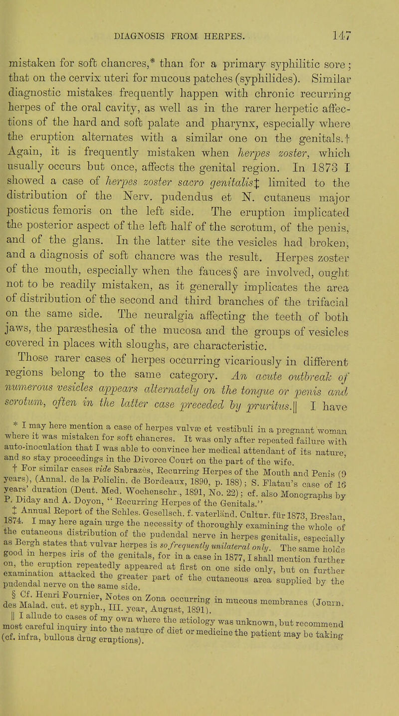 mistaken for soft chancres,* than for a primary syphilitic sore; that on the cervix uteri for mucous patches (syphilides). Similar diagnostic mistakes frequently happen with chronic recurring herpes of the oral cavity, as well as in the rarer herpetic affec- tions of the hard and soft palate and pharynx, especially where the eruption alternates with a similar one on the genitals.! Again, it is frequently mistaken when herpes zoster, which usually occurs but once, affects the genital region. In 1873 I showed a case of herpes zoster sacro genitalisJ limited to the distribution of the Nerv. pudendus et N. cutaneus major posticus femoris on the left side. The eruption implicated the posterior aspect of the left half of the scrotum, of the penis, and of the glans. In the latter site the vesicles had broken, and a diagnosis of soft chancre was the result. Herpes zoster of the mouth, especially when the fauces § are involved, ought not to be readily mistaken, as it generally implicates the area of distribution of the second and third branches of the trifacial on the same side. The neuralgia affecting the teeth of both jaws, the parassthesia of the mucosa and the groups of vesicles covered in places with sloughs, are characteristic. Those rarer cases of herpes occurring vicariously in different regions belong to the same category. An acute outbreak of numerous vesicles appears alternately on the tongue or penis and scootum, often in the latter case preceded by pruritus.|| I have 1 may iere men'ti°n a case of herpes vulvse et vestibuli in a pregnant woman where it was mistaken for soft chancres. It was only after repeated failure with auto-moculation that I was able to convince her medical attendant of its nature and so stay proceedings in the Divorce Court on the part of the wife. T For similar cases vide Sabrazes, Recurring Herpes of the Mouth and Penis (9 years) (Annal. de la Policlin. de Bordeaux, 1890, p. 188); S. Flatau’s case of 16 years duration (Dent. Med. Wochenschr , 1891, No. 22); cf. also Monographs by P. Diday and A. Doyon, “ Recurring Herpes of the Genitals.” 7 Annual Report of the Schles. Gesellsch. f. vaterland. Cultur. fur 1873 Breslau 1874. I may here again urge the necessity of thoroughly examining the’whole of a;pr r:°1;: fwlbU?10n f th0 PUdendal nerve in herPes fetalis, especially as Beibh states that vulvar herpes is so frequently unilateral only. The same holds good m herpes ins of the genitals, for in a case in 1877,1 shall mention further on, the eruption repeatedly appeared at first on one side only, but on further examination attacked the greater part of the cutaneous are! supplied by tH pudendal nerve on the same side. a dot MalfdencutFetrRnie^ °n Z°na 0CCUrrin^ in n™c°us membranes (Journ. clef Maiad. cut. et syph., III. year, August, 1891). J a Uf V0 °aSeS °f my °wn where thG etiology was unknown, but recommend (cf. ii^bnn^^^^S16 °f °rmedicinet]ie Patient maybe taking