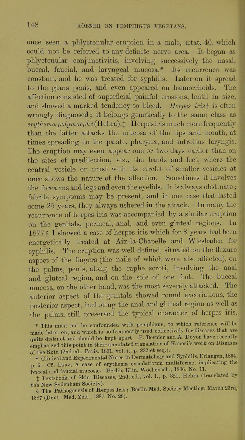 once seen a phlyctenular eruption in a male, setat. 40, which could not be referred to any definite nerve area. It began as phlyctenular conjunctivitis, involving successively the nasal, buccal, faucial, and laryngeal mucosa.* Its recurrence was constant, and he was treated for syphilis. Later on it spread to the glans penis, and even appeared on haemorrhoids. The affection consisted of superficial painful erosions, lentil in size, and showed a marked tendency to bleed. Herpes iris f is often wrongly diagnosed; it belongs genetically to the same class as erythemapolymorphe (Hebra).j; Herpes iris much more frequently than the latter attacks the mucosa of the lips and mouth, at times spreading to the palate, pharynx, and introitus laryngis. The eruption may even appear one or two days earlier than on the sites of predilection, viz., the hands and feet, where the central vesicle or crust with its circlet of smaller vesicles at once shows the nature of the affection. Sometimes it involves the forearms and legs and even the eyelids. It is always obstinate ; febrile symptoms may be present, and in one case that lasted some 25 years, they always ushered in the attack. In many the recurrence of herpes iris was accompanied by a similar eruption on the genitals, perineal, anal, and even gluteal regions. In 1877 § I showed a case of herpes iris which for 8 years had been energetically treated at Aix-la-Chapelle and Wiesbaden for syphilis. The eruption was well defined, situated on the flexure aspect of the fingers (the nails of which were also affected), on the palms, penis, along the raphe scroti, involving the anal and gluteal region, and on the sole of one foot. The buccal mucosa, on the other hand, was the most severely attacked. The anterior aspect of the genitals showed round excoriations, the posterior aspect, including the anal and gluteal region as well as the palms, still preserved the typical character of herpes iris. * This must not bo confounded with pemphigus, to which reference will be made later on, and which is so frequently used collectively for diseases that are quite distinct and should be kept apart. E. Besnier and A. Doyon have recently emphasized this point in their annotated translation of Kaposi s work on Diseases of the Skin (2nd ed., Paris, 1891, vol. i., p. 822 et seq.). f Clinical and Experimental Notes in Dermatology and Syphilis, Erlangen, 1864, p Eauz, A case of erythema exsudativum multiforme, implicating the buccal and faucial mucosae. Berlin, Klin. Wochensch., 1886, No. 11. J Text-book of Skin Diseases, 2nd. ed., vol. i., p. 321, Hebra (translated by the New Sydenham Society). § The Pathogenesis of Herpes Iris ; Berlin Med. Society Meeting, March 23rd, 1887 (Deut. Med. Zeit., 1887, No. 28).