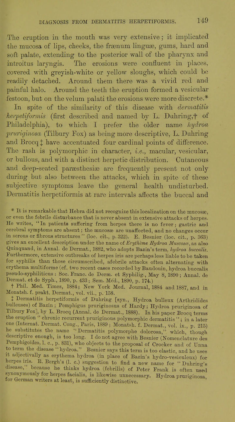 DIAGNOSIS FROM DERMATITIS HERPETIFORMIS. The eruption in the mouth was very extensive; it implicated the mucosa of lips, cheeks, the frsenum linguae, gums, hard and soft palate, extending to the posterior wall of the pharynx and introitus laryngis. The erosions were confluent in places, covered with greyish-white or yellow sloughs, which could be readily detached. Around them there was a vivid red and painful halo. Around the teeth the eruption formed a vesicular festoon, but on the velum palati the erosions were more discrete.* In spite of the similarity of this disease with dermatitis herpetiformis (first described and named by L. Duhring,t of Philadelphia), to which I prefer the older name hydroa pruriginosa (Tilbury Fox) as being more descriptive, L. Duhring and Brocq j have accentuated four cardinal points of difference. The rash is polymorphic in character, i.e., macular, vesicular, or bullous, and with a distinct herpetic distribution. Cutaneous and deep-seated partesthesite are frequently present not only during but also between the attacks, which in spite of these subjective symptoms leave the general health undisturbed. Dermatitis herpetiformis at rare intervals affects the buccal and * It is remarkable that Hebra did not recognize this localization on the mucosai, or even the febrile disturbance that is never absent in extensive attacks of herpes. He writes, “In patients suffering from herpes there is no fever; gastric and cerebral symptoms are absent; the mucosas are unaffected, and no changes occur in serous or fibrous structures ” (loc. cit., p.322). E. Besnier (loc. cit., p. 363) gives an excellent description under the name of Eryth'eme Hydroa Muscoscc, as also Quinquand, in Annal. de Dermat., 1882, who adopts Bazin’s term, liydroa buccalis. Furthermore, extensive outbreaks of herpes iris are perhaps less liable to be taken for syphilis than those circumscribed, afebrile attacks often alternating with erythema multiforme (cf. two recent cases recorded by Baudouin, hydroa buccalis pseudo-syphiliticus : Soc. Franc, de Derm, et Syphilig., May 8, 1890; Annal. de Dermat. et de Syph., 1890, p. 433; Sem. Med., 1890, p. 174.) t Phil. Med. Times, 1884; New York Med. Journal, 1884 and 1887, and in Monatsh. f. prakt. Dermat., vol. vii., p. 158. + Dermatitis herpetiformis of Duhring [syn., Hydroa bulleux (Arthridides bulleuses) of Bazin ; Pemphigus pruriginosus of Hardy; Hydroa pruriginosa of Tilbury Fox], by L. Brocq (Annal. de Dermat., 1888). In his paper Brocq terms the eruption “ chronic recurrent pruriginous polymorphic dermatitis ” ; in a later one (Internat. Dermat. Cong., Paris, 1889; Monatsh. f. Dermat., vol. ix., p. 215) he substitutes the name “Dermatitis polymorplie dolorosa,” which,'though descriptive enough, is too long. I do not agree with Besnier (Nomenclature des Pemphigoides, 1. c., p. 831), who objects to the proposal of Crocker and of Unna to term the disease “ hydroa.” Besnier says this term is too elastic, and he uses it adjectivally as erythema hydroa (in place of Bazin’s hydro-vesiculeux) for herpes iris. R. Bergh’s (1. c.) suggestion to find a new name for “ Duhring’s disease, ’ because he thinks hydroa (febrilis) of Peter Frank is often used synonymously for herpes facialis, is likewise unnecessary. Hydroa pruriginosa for German writers at least, is sufficiently distinctive.