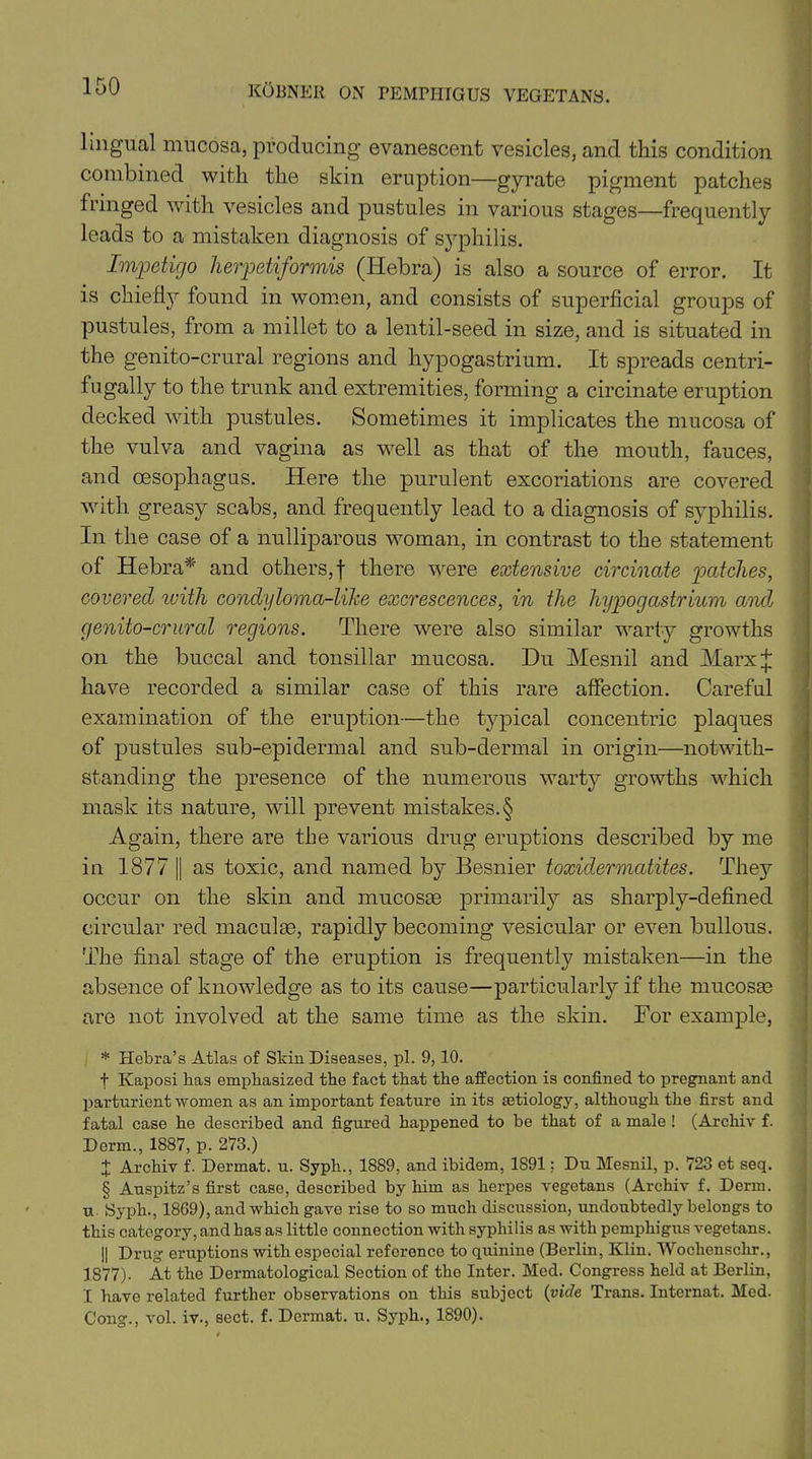 lingual mucosa, producing evanescent vesicles, and this condition combined with the skin eruption—gyrate pigment patches fringed with vesicles and pustules in various stages—frequently leads to a mistaken diagnosis of syphilis. Impetigo herpetiformis (Hebra) is also a source of error. It is chiefly found in women, and consists of superficial groups of pustules, from a millet to a lentil-seed in size, and is situated in the genito-crural regions and hypogastrium. It spreads centri- fugaily to the trunk and extremities, forming a circinate eruption decked with pustules. Sometimes it implicates the mucosa of the vulva and vagina as well as that of the mouth, fauces, and oesophagus. Here the purulent excoriations are covered with greasy scabs, and frequently lead to a diagnosis of syphilis. In the case of a nulliparous woman, in contrast to the statement of Hebra*' and otliers,f there were extensive circinate patches, covered with condyloma-like excrescences, in the hypogastrium and genito-crural regions. There were also similar warty growths on the buccal and tonsillar mucosa. Du Mesnil and Marx* have recorded a similar case of this rare affection. Careful examination of the eruption—the typical concentric plaques of pustules sub-epidermal and sub-dermal in origin—notwith- standing the presence of the numerous warty growths which mask its nature, will prevent mistakes. § Again, there are the various drug eruptions described by me in 1877 || as toxic, and named by Besnier toxidermatites. They occur on the skin and mucosas primarily as sharply-defined circular red maculae, rapidly becoming vesicular or even bullous. The final stage of the eruption is frequently mistaken—in the absence of knowledge as to its cause—particularly if the mucosas are not involved at the same time as the skin. For example, * Hebra’s Atlas of Skin Diseases, pi. 9,10. f Ivaposi bas emphasized the fact that the affection is confined to pregnant and parturient women as an important feature in its aetiology, although the first and fatal case he described and figured happened to be that of a male ! (Archiv f. Derm., 1887, p. 273.) + Archiv f. Dermat. u. Syph., 1889, and ibidem, 1891: Du Mesnil, p. 723 et seq. § Auspitz’s first case, described by him as herpes vegetans (Archiv f. Derm, u Syph., 1869), and which gave rise to so much discussion, undoubtedly belongs to this category, and has as little connection with syphilis as with pemphigus vegetans. || Drug eruptions with especial reference to quinine (Berlin, Klin. Woclienschr., 1S77). At the Dermatological Section of the Inter. Med. Congress held at Berlin, I have related further observations on this subject (vide Trans. Intcrnat. Med. Cong., vol. iv., sect. f. Dermat. u. Syph., 1890).