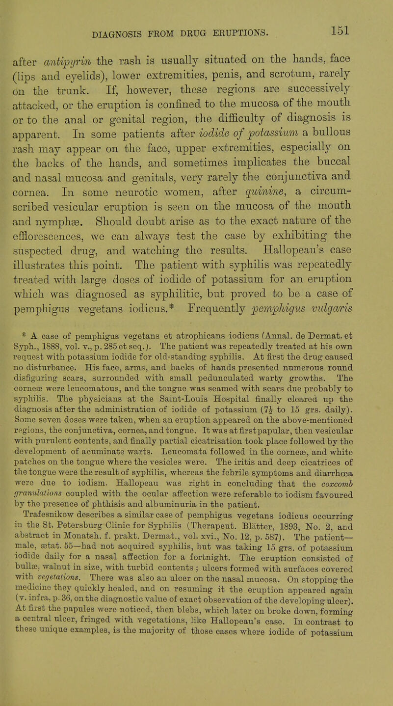 DIAGNOSIS FROM DRUG ERUPTIONS. after antipyrin the rash is usually situated on the hands, face (lips and eyelids), lower extremities, penis, and scrotum, rarely on the trunk. If, however, these regions are successively attacked, or the eruption is confined to the mucosa of the mouth or to the anal or genital region, the difficulty of diagnosis is apparent. In some patients after iodide of potassium a bullous rash may appear on the face, upper extremities, especially on the backs of the hands, and sometimes implicates the buccal and nasal mucosa and genitals, very rarely the conjunctiva and cornea. In some neurotic women, after quinine, a circum- scribed vesicular eruption is seen on the mucosa of the mouth and nymphae. Should doubt arise as to the exact nature of the efflorescences, we can always test the case by exhibiting the suspected drug, and watching the results. Hallopeau’s case illustrates this point. The patient with syphilis was repeatedly treated with large doses of iodide of potassium for an eruption which was diagnosed as syphilitic, but proved to be a case of pemphigus vegetans iodicus.* Frequently pemphigus vulgaris * A case of pemphigus vegetans et atrophicans iodicus (Annal. de Dermat. et Syph., 1888, vol. v., p. 285 et seq.J. The patient was repeatedly treated at his own request with potassium iodide for old-standing syphilis. At first the drug caused no disturbance. His face, arms, and backs of hands presented nnmerous round disfiguring scars, surrounded with small pedunculated warty growths. The corneas were leucomatous, and the tongue was seamed with scars due probably to syphilis. The physicians at the Saint-Louis Hospital finally cleared up the diagnosis after the administration of iodide of potassium (7J to 15 grs. daily). Some seven doses were taken, when an eruption appeared on the above-mentioned regions, the conjunctiva, cornea, and tongue. It was at first papular, then vesicular with purulent contents, and finally partial cicatrisation took place followed by the development of acuminate warts. Leucomata followed in the corneas, and white patches on the tongue where the vesicles were. The iritis and deep cicatrices of the tongue were the result of syphilis, whereas the febrile symptoms and diarrhoea were due to iodism. Hallopeau was right in concluding that the coxcomb granulations coupled with the ocular affection were referable to iodism favoured by the presence of phthisis and albuminuria in the patient. Trafesnikow describes a similar case of pemphigus vegetans iodicus occurring in the St. Petersburg Clinic for Syphilis (Therapeut. Blatter, 1893, No. 2, and abstract in Monatsh. f. prakt. Dermat., vol. xvi., No. 12, p. 587). The patient— male, afiat. 55—had not acquired syphilis, but was taking 15 grs. of potassium iodide daily for a nasal affection for a fortnight. The eruption consisted of bullae, walnut in size, Avith turbid contents ; ulcers formed with surfaces covered with vegetations. There was also an ulcer on the nasal mucosa. On stopping the medicine they quickly healed, and on resuming it the eruption appeared again (v. infra, p. 36, on the diagnostic value of exact observation of the developing ulcer). At first the papules Avere noticed, then blebs, which later on broke doAvn, forming a central ulcer, fringed Avith vegetations, like Hallopeau’s case. In contrast to these unique examples, is the majority of those cases Avhere iodide of potassium
