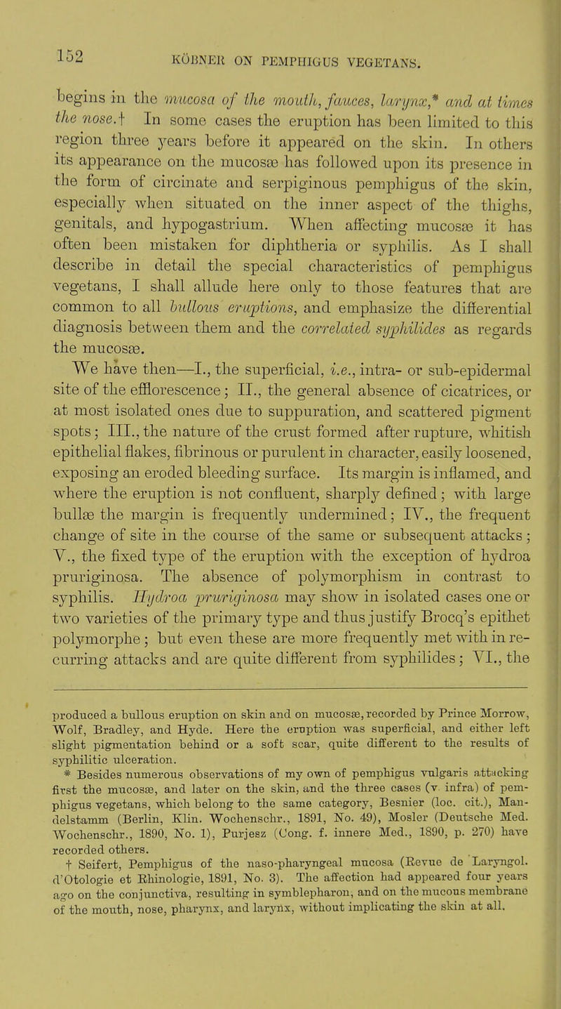 begins in the mucosa of the mouth, fauces, larynx,* * and at times tJie nose.f In some cases the eruption has been limited to this region three years before it appeared on the skin. In others its appearance on the mucosce has followed upon its presence in the form of circinate and serpiginous pemphigus of the skin, especially when situated on the inner aspect of the thighs, genitals, and hypogastrium. When affecting mucosm it has often been mistaken for diphtheria or syphilis. As I shall describe in detail the special characteristics of pemphigus vegetans, I shall allude here only to those features that are common to all bullous eruptions, and emphasize the differential diagnosis between them and the correlated syphilides as regards the mucosas. We have then—I., the superficial, i.e., intra- or sub-epidermal site of the efflorescence; II., the general absence of cicatrices, or at most isolated ones due to suppuration, and scattered pigment spots; III., the nature of the crust formed after rupture, whitish epithelial flakes, fibrinous or purulent in character, easily loosened, exposing an eroded bleeding surface. Its margin is inflamed, and where the eruption is not confluent, sharply defined; with large bullas the margin is frequently undermined; IV., the frequent change of site in the course of the same or subsequent attacks; V., the fixed type of the eruption with the exception of hydroa pruriginosa. The absence of polymorphism in contrast to syphilis. Hydroa pruriginosa may show in isolated cases one or two varieties of the primary type and thus justify Brocq’s epithet polymorphe ; but even these are more frequently met with in re- curring attacks and are quite different from sypkilides; VI., the produced a bullous eruption on skin and on mucosEe, recorded by Prince Morrow, Wolf, Bradley, and Hyde. Here the eruption was superficial, and either left slight pigmentation behind or a soft scar, quite different to the results of syphilitic ulceration. * Besides numerous observations of my own of pemphigus vulgaris attacking first the mucosae, and later on the skin, and the three cases (v infra) of pem- phigus vegetans, which belong to the same category, Besnier (loc. cit.), Man- delstamm (Berlin, Klin. Wochenschr., 1891, No. 49), Mosler (Deutsche Med. Wochenschr., 1890, No. 1), Purjesz (Cong. f. innere Med., 1890, p. 270) have recorded others. f Seifert, Pemphigus of the naso-pharyngeal mucosa (Revue de Laryngol. d’Otologie et Rhinologie, 1891, No. 3). The affection had appeared four years ago on the conjunctiva, resulting in symblepharon, and on the mucous membrane of the mouth, nose, pharynx, and larynx, without implicating the skin at all.