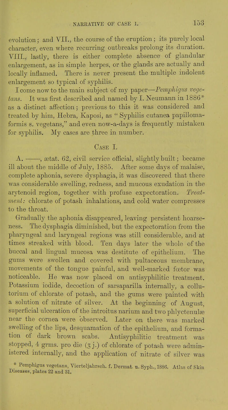 evolution; and VII., the course of the eruption; its purely local character, even where recurring outbreaks prolong its duration. VIII.,' lastly, there is either complete absence of glandular enlargement, as in simple herpes, or the glands are actually and locally inflamed. There is never present the multiple indolent enlargement so typical of syphilis. I come now to the main subject of my paper—Pemphigus vege- tans. It was first described and named by I. Neumann in 1886* as a distinct affection; previous to this it was considered and treated by him, Hebra, Kaposi, as “ Syphilis cutanea papilloma- formis s. vegetans,” and even now-a-days is frequently mistaken for syphilis. My cases are three in number. Case I. A. , eetat. 62, civil service official, slightly built; became ill about the middle of July, 1885. After some days of malaise, complete aphonia, severe dysphagia, it was discovered that there was considerable swelling, redness, and mucous exudation in the arytenoid region, together with profuse expectoration. Treat- ment: chlorate of potash inhalations, and cold water compresses to the throat. Gradually the aphonia disappeared, leaving persistent hoarse- ness. The dysphagia diminished, but the expectoration from the pharyngeal and laryngeal regions was still considerable, and at times streaked with blood. Ten days later the whole of the buccal and lingual mucosa was destitute of epithelium. The gums were swollen and covered with pultaceous membrane, movements of the tongue painful, and well-marked foetor was noticeable. ITe was now placed on antisyphilitic treatment. Potassium iodide, decoction of sarsaparilla internally, a collu- torium of chlorate of potash, and the gums were painted with a solution of nitrate of silver. At the beginning of August, superficial ulceration of the introitus narium and two phlyctenulae near the cornea were observed. Later on there was marked swelling of the lips, desquamation of the epithelium, and forma- tion of dark brown scabs. Antisyphilitic treatment was stopped, 4< grins, pro die (5 j.) of chlorate of potash were admin- istered internally, and the application of nitrate of silver was * PemPhigus vegetans, Vierteljahrsch. f. Dermat. u. Sypli., 1886. Atlas of Skin Diseases, plates 22 and 31.