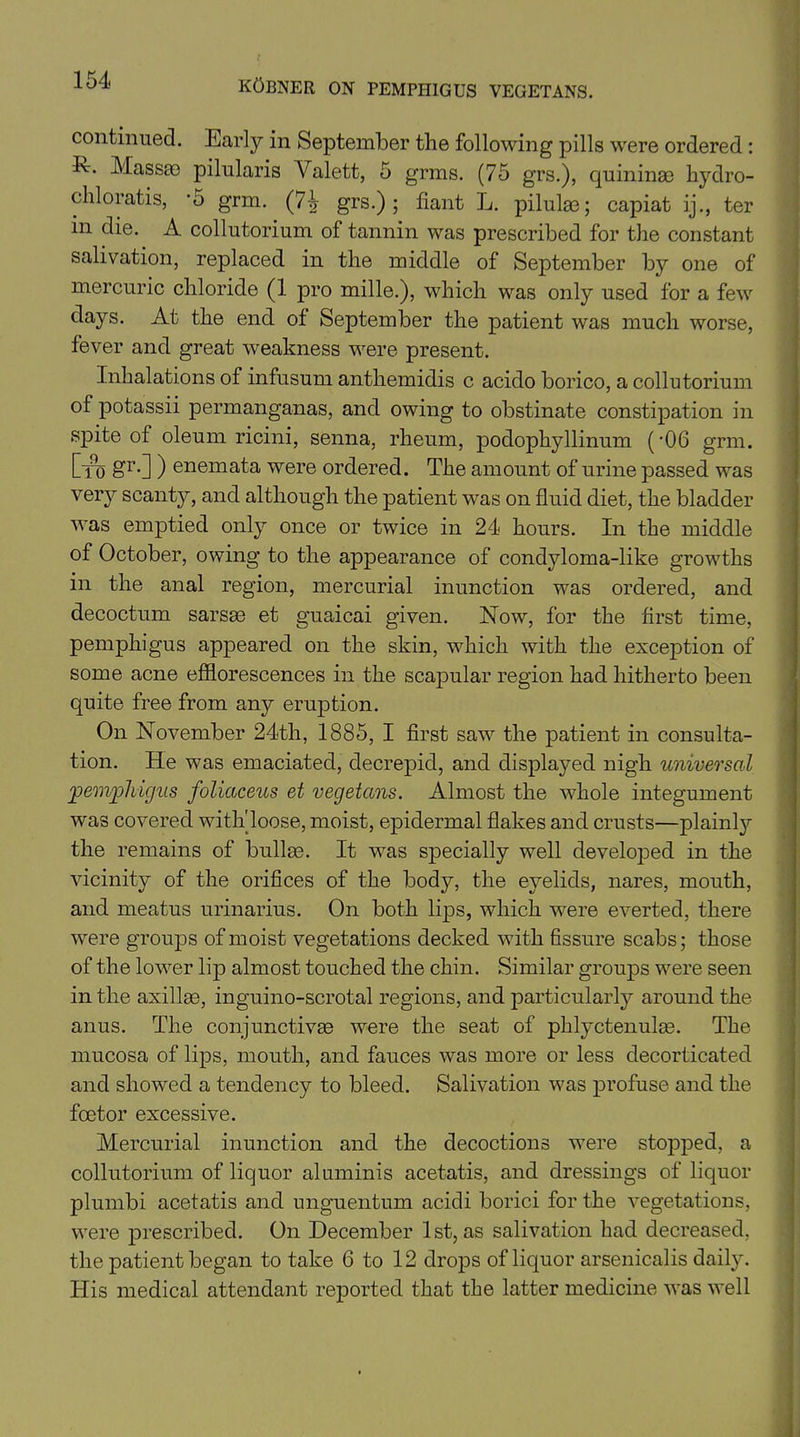 continued. Early in September the following pills were ordered : E-. Masses pilularis Valett, 5 grms. (75 grs.), quininae hydro- chloratis, -5 grm. (7^ grs.); fiant L. pilulae; capiat ijter in die. A collutorium of tannin was prescribed for the constant salivation, replaced in the middle of September by one of mercuric chloride (1 pro mille.), which was only used for a few days. At the end of September the patient was much worse, fever and great weakness were present. Inhalations of infusum anthemidis c acido borico, a collutorium of potassii permanganas, and owing to obstinate constipation in spite of oleum ricini, senna, rheum, podophyllinum ('06 grm. Ctu Hr-] ) enemata were ordered. The amount of urine passed was veiy scanty, and although the patient was on fluid diet, the bladder was emptied only once or twice in 24 hours. In the middle of October, owing to the appearance of condyloma-like growths in the anal region, mercurial inunction was ordered, and decoctum sarsas et guaicai given. Now, for the first time, pemphigus appeared on the skin, which with the exception of some acne efflorescences in the scapular region had hitherto been quite free from any eruption. On November 24th, 1885, I first saw the patient in consulta- tion. He was emaciated, decrepid, and displayed nigh universal jpem'pliicjus foliaceus et vegetans. Almost the whole integument was covered with'loose, moist, epidermal flakes and crusts—plainty the remains of bullae. It was specially well developed in the vicinity of the orifices of the body, the eyelids, nares, mouth, and meatus urinarius. On both lips, which were everted, there were groups of moist vegetations decked with fissure scabs; those of the lower lip almost touched the chin. Similar groups were seen in the axillaB, inguino-scrotal regions, and particularly around the anus. The conjunctivas were the seat of phlyctenulae. The mucosa of lips, mouth, and fauces was more or less decorticated and showed a tendency to bleed. Salivation was profuse and the fcetor excessive. Mercurial inunction and the decoctions were stopped, a collutorium of liquor aluminis acetatis, and dressings of liquor plumbi acetatis and unguentum acidi borici for the vegetations, were prescribed. On December 1st, as salivation had decreased, the patient began to take 6 to 12 drops of liquor arsenicalis daily. His medical attendant reported that the latter medicine was well