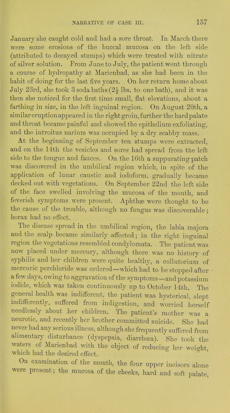 January she caught cold and had a sore throat. In March there were some erosions of the buccal mucosa on the left side (attributed to decayed stumps) which were treated with nitrate of silver solution. From June to July, the patient went through a course of hydropathy at Marienbad, as she had been in the habit of doing for the last five years. On her return home about July 23rd, she took 3 soda baths (2-| lbs. to one bath), and it was then she noticed for the first time small, flat elevations, about a farthing in size, in the left inguinal region. On August 20th, a similar eruption appeared in the right groin, further the hardpalate and throat became painful and showed the epithelium exfoliating, and the introitus narium was occupied by a dry scabby mass. At the beginning of September ten stumps were extracted, and on the 14th the vesicles and sores had spread from the left side to the tongue and fauces. On the 16th a suppurating patch was discovered in the umbilical region which, in spite of the application of lunar caustic and iodoform, gradually became decked out with vegetations. On September 22nd the left side of the face swelled involving the mucosa of the mouth, and feverish symptoms were present. Aphthae were thought to be the cause of the trouble, although no fungus was discoverable; borax had no effect. The disease spread in the umbilical region, the labia majora and the scalp became similarly affected; in the right inguinal legion the vegetations resembled condylomata. The patient was now placed under mercury, although there was no history of syphilis and her children were quite healthy, a collutorium of mercuric perchloride was ordered—which had to be stopped after a few days, owing to aggravation of the symptoms—and potassium iodide, which was taken continuously up to October 14th. The general health was indifferent, the patient was hysterical, slept indiffeiently, suffered from indigestion, and worried herself needlessly about her children. The patient’s mother was a neurotic, and recently her brother committed suicide. She had never had any serious illness, although she frequently suffered from alimentary disturbance (dyspepsia, diarrhoea). She took the waters of Marienbad with the object of reducing her weight which had the desired effect. On examination of the mouth, the four upper incisors alone were present; the mucosa of the cheeks, hard and soft palate,