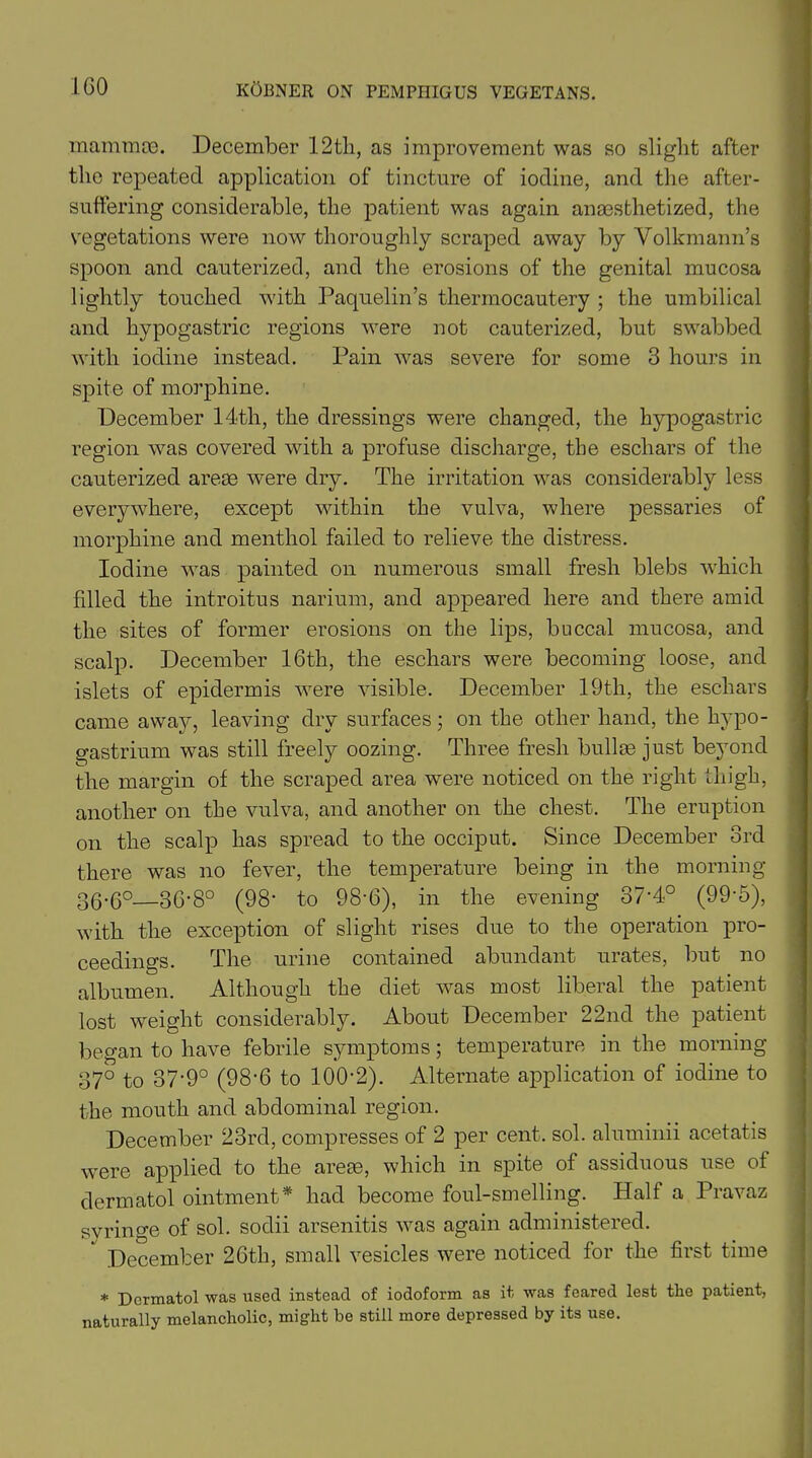 mammae. December 12tli, as improvement was so slight after the repeated application of tincture of iodine, and the after- suffering considerable, the patient was again anaesthetized, the vegetations were now thoroughly scraped away by Volkmann’s spoon and cauterized, and the erosions of the genital mucosa lightly touched with Paquelin’s thermocautery ; the umbilical and hypogastric regions -were not cauterized, but swabbed with iodine instead. Pain was severe for some 3 hours in spite of morphine. December 14th, the dressings were changed, the hypogastric region was covered with a profuse discharge, the eschars of the cauterized areas were dry. The irritation was considerably less everywhere, except within the vulva, where pessaries of morphine and menthol failed to relieve the distress. Iodine was painted on numerous small fresh blebs which filled the introitus narium, and appeared here and there amid the sites of former erosions on the lips, buccal mucosa, and scalp. December 16th, the eschars were becoming loose, and islets of epidermis were visible. December 19th, the eschars came away, leaving dry surfaces; on the other hand, the hypo- gastrium was still freely oozing. Three fresh bullae just beyond the margin of the scraped area were noticed on the right thigh, another on the vulva, and another on the chest. The eruption on the scalp has spread to the occiput. Since December 3rd there was no fever, the temperature being in the morning 30-6°—36-8° (98- to 98-6), in the evening 37-4° (99*5), with the exception of slight rises due to the operation pro- ceedings. The urine contained abundant urates, but no albumen. Although the diet was most liberal the patient lost weight considerably. About December 22nd the patient began to have febrile symptoms; temperature in the morning 37° to 37-9° (98-6 to 100-2). Alternate application of iodine to the mouth and abdominal region. December 23rd, compresses of 2 per cent. sol. aluminii acetatis were applied to the areas, which in spite of assiduous use of dermatol ointment* had become foul-smelling. Half a Pravaz syringe of sol. sodii arsenitis was again administered.  December 26th, small vesicles were noticed for the first time * Dermatol was used instead of iodoform as it was feared lest the patient, naturally melancholic, might be still more depressed by its use.
