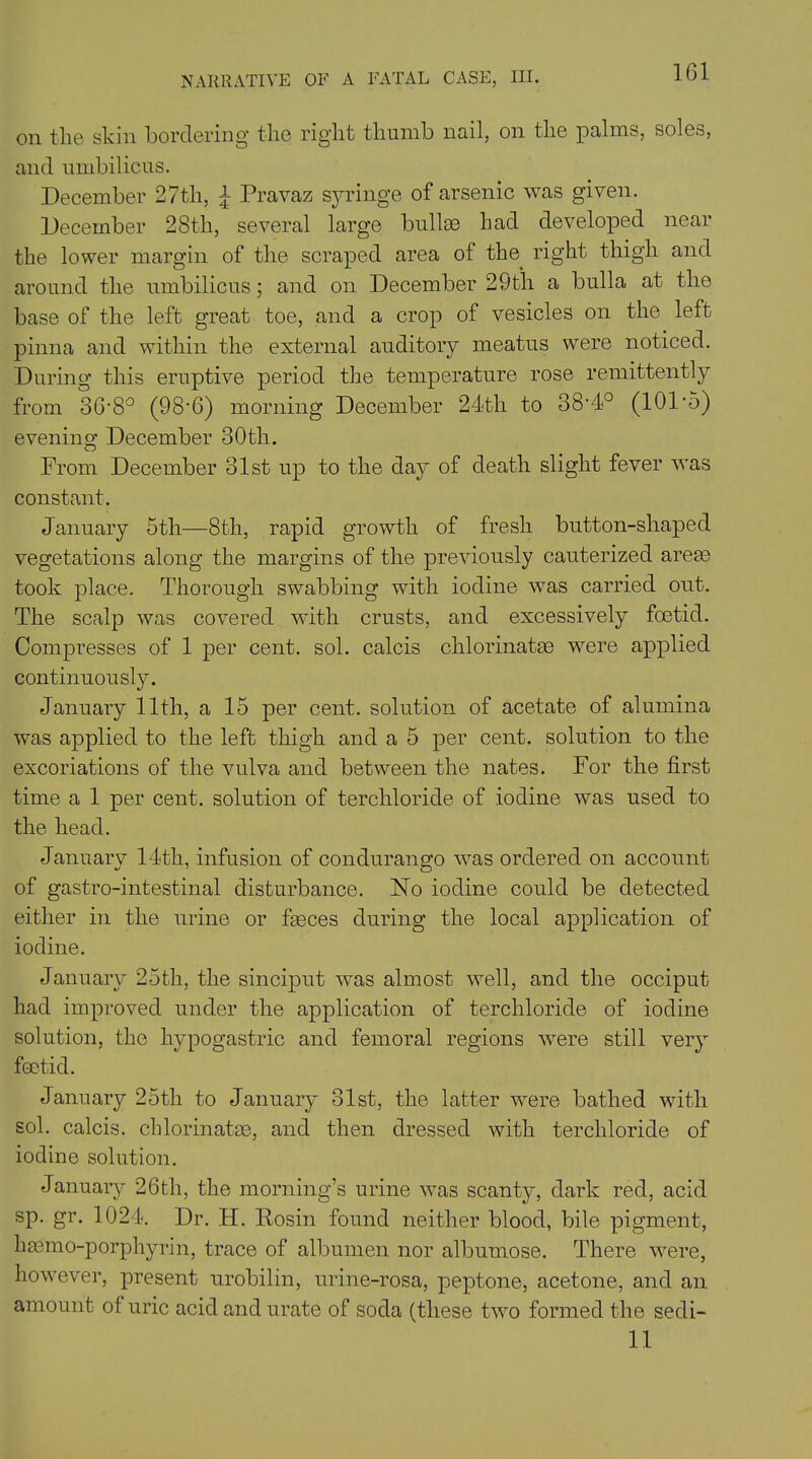 NARRATIVE OF A FATAL CASE, III. on the skin bordering the right thumb no.il, on the palms, soles, and umbilicus. December 27th, £ Pravaz syringe of arsenic was given. December 28th, several large bullae had developed near the lower margin of the scraped area of the right thigh and around the umbilicus; and on December 29t'h a bulla at the base of the left great toe, and a crop of vesicles on the left, pinna and within the external auditory meatus were noticed. During this eruptive period the temperature rose remittently from 36’8° (98-6) morning December 24<tli to oS'd0 (101 *5) evenkio; December 30th. From December 31st up to the day of death slight fever was constant. January 5th—8th, rapid growth of fresh button-shaped vegetations along the margins of the previously cauterized areas took place. Thorough swabbing with iodine was carried out. The scalp was covered with crusts, and excessively fcetid. Compresses of 1 per cent. sol. calcis chlorinatas were applied continuously. January 11th, a 15 per cent, solution of acetate of alumina was applied to the left thigh and a 5 per cent, solution to the excoriations of the vulva and between the nates. For the first time a 1 per cent, solution of terchloride of iodine was used to the head. January 14th, infusion of condurango was ordered on account of gastro-intestinal disturbance. No iodine could be detected either in the urine or faeces during the local application of iodine. January 25th, the sinciput was almost well, and the occiput had improved under the application of terchloride of iodine solution, the hypogastric and femoral regions were still very fcetid. January 25th to January 31st, the latter wrere bathed with sol. calcis. chlorinatue, and then dressed with terchloride of iodine solution. January 26th, the morning’s urine wras scanty, dark red, acid sp. gr. 1024. Dr. H. Rosin found neither blood, bile pigment, haemo-porphyrin, trace of albumen nor albumose. There were, however, present urobilin, urine-rosa, peptone, acetone, and an amount ot uric acid and urate of soda (these two formed the sedi- 11