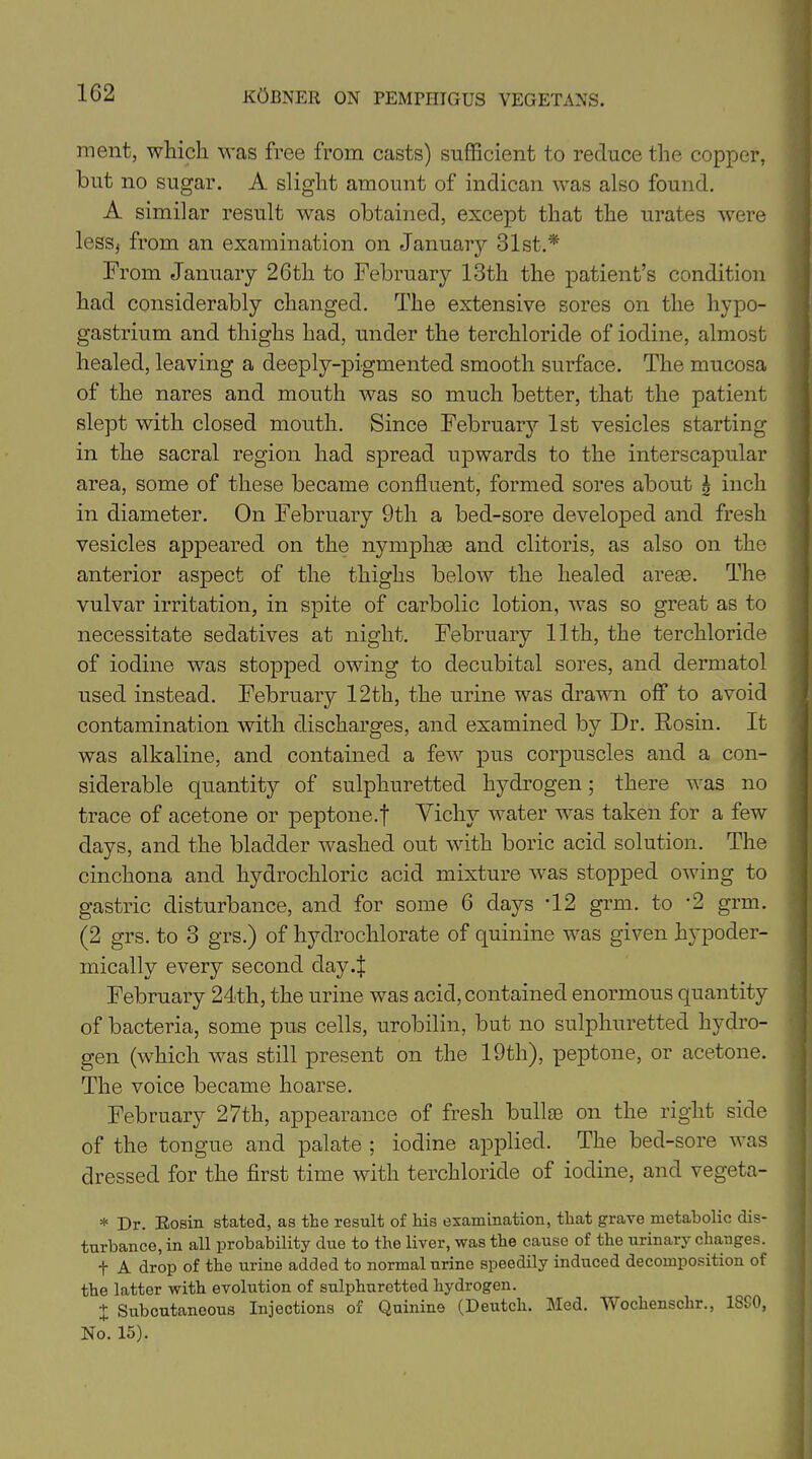 raent, which was free from casts) sufficient to reduce the copper, but no sugar. A slight amount of indican was also found. A similar result was obtained, except that the urates were less, from an examination on January 31st.* From January 26th to February 13th the patient’s condition had considerably changed. The extensive sores on the hypo- gastrium and thighs had, under the terchloride of iodine, almost healed, leaving a deeply-pigmented smooth surface. The mucosa of the nares and mouth was so much better, that the patient slept with closed mouth. Since February 1st vesicles starting in the sacral region had spread upwards to the interscapular area, some of these became confluent, formed sores about \ inch in diameter. On February 9th a bed-sore developed and fresh vesicles appeared on the nymphse and clitoris, as also on the anterior aspect of the thighs below the healed areas. The vulvar irritation, in spite of carbolic lotion, was so great as to necessitate sedatives at night. February 11th, the terchloride of iodine was stopped owing to decubital sores, and dermatol used instead. February 12th, the urine was drawn off to avoid contamination with discharges, and examined by Dr. Rosin. It was alkaline, and contained a few pus corpuscles and a con- siderable quantity of sulphuretted hydrogen; there was no trace of acetone or peptone.f Vichy water was taken for a few days, and the bladder washed out with boric acid solution. The cinchona and hydrochloric acid mixture was stopped owing to gastric disturbance, and for some 6 days -12 grm. to ’2 grm. (2 grs. to 3 grs.) of hydrochlorate of quinine was given hypoder- mically every second day4 February 24th, the urine was acid, contained enormous quantity of bacteria, some pus cells, urobilin, but no sulphuretted hydro- gen (which was still present on the 19th), peptone, or acetone. The voice became hoarse. February 27th, appearance of fresh bullae on the right side of the tongue and palate ; iodine applied. The bed-sore was dressed for the first time with terchloride of iodine, and vegeta- * Dr. Rosin stated, as the result of his examination, that grave metabolic dis- turbance, in all probability due to the liver, was the cause of the urinary changes. t A drop of the urine added to normal urine speedily induced decomposition of the latter with evolution of sulphuretted hydrogen. t Subcutaneous Injections of Quinine (Deutch. Med. Wochenschr., 1SC0, No. 15).