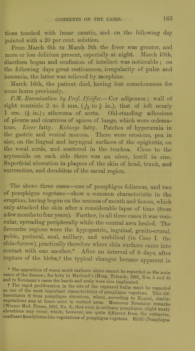 tions touched with lunar caustic, and on the following day painted with a 20 per cent, solution. From March 6th to March 9th the fever was greater, and more or less delirium present, especially at night. March 10th, diarrhoea began and confusion of intellect was noticeable ; on the following days great restlessness, irregularity of pulse and insomnia, the latter vras relieved by morphine. March 16th, the patient died, having lost consciousness for some hours previously. P.M. Examination by Prof. Pfeiffer —Coy adiposum ; wall of right ventricle 2 to 3 mm. (~fe s in*)> that of left nearly 1 cm. (-| in.); atheroma of aorta. Old-standing adhesions of pleurae and cicatrices of apices of lungs, which were oedema- tous. Liver fatty. Kidneys fatty. Patches of hyperaemia in the gastric and vesical mucosa. There were erosions, pea in size, on the lingual and laryngeal surfaces of the epiglottis, on the vocal cords, and scattered in the trachea. Close to the arytenoids on each side there was an ulcer, lentil in size. Superficial ulceration in plaques of the skin of head, trunk, and extremities, and decubitus of the sacral region. The above three cases—one of pemphigus foliaceus, and tw7o of pemphigus vegetans—show a common characteristic in the eruption, having begun on the mucosa of mouth and fauces, which only attacked the skin after a considerable lapse of time (from a few months to four years). Further, in all three cases it was vesi- cular, spreading peripherally while the central area healed. The favourite regions were the hypogastric, inguinal, genito-crural. pubic, perineal, anal, axillary, and umbilical (in Case I. the chin-furrow), practically therefore where skin surfaces came into contact with one another.* After an interval of 6 days, after rupture of the blebs, ! the typical changes became apparent in * The apposition of warm moist surfaces alone cannot be regarded as the main cause of the disease; for both in Haslund’s (Hosp. Tidende, 1891, Nos. 5 and 6) and in Neumann’s cases the hands and scalp were also implicated. t The rapid proliferation in the site of the ruptured bullm must be regarded as one ot the most important characteristics of pemphigus vegetans. This dif- ferentiates it from pemphigus chronicus, where, according to Kaposi, similar vegetatmns may at times arise in contact areas. Moreover Neumann remarks (Wiener Med. Presse, 1886, No. 3), that even in ordinary pemphigus, slight warty elevations may occur, which, however, are quite different from the extensive confluent,Icondyloma-like vegetations of pemphigus vegetans. Kiehl (Pemphigus’
