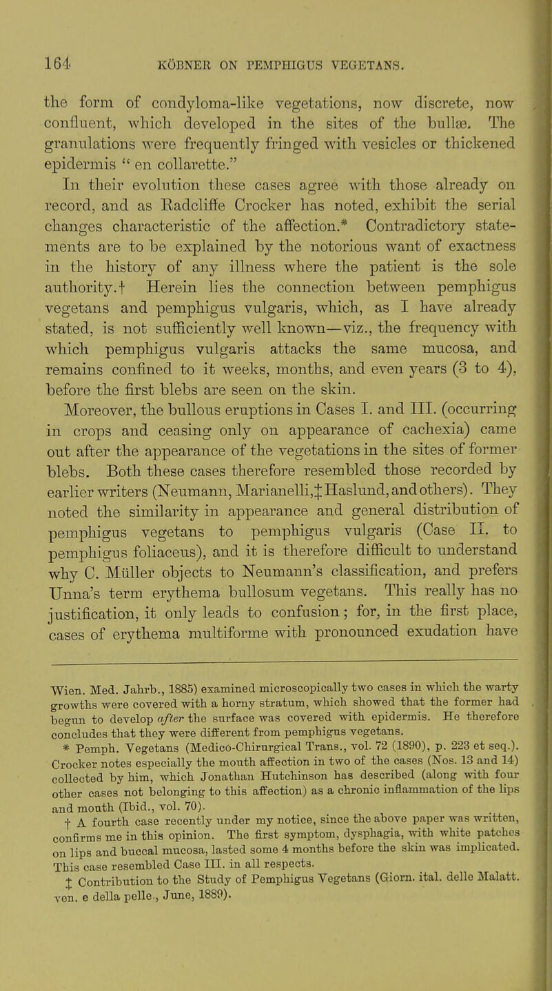 the form of condyloma-like vegetations, now discrete, now confluent, which developed in the sites of the bullae. The granulations were frequently fringed with vesicles or thickened epidermis “ en collarette.” In their evolution these cases agree with those already on record, and as lladcliffe Crocker has noted, exhibit the serial changes characteristic of the affection.* * Contradictory state- ments are to be explained by the notorious want of exactness in the history of any illness where the patient is the sole authority.! Herein lies the connection between pemphigus vegetans and pemphigus vulgaris, which, as I have already stated, is not sufficiently well known—viz., the frequency with which pemphigus vulgaris attacks the same mucosa, and remains confined to it weeks, months, and even years (3 to 4), before the first blebs are seen on the skin. Moreover, the bullous eruptions in Cases I. and III. (occurring in crops and ceasing only on appearance of cachexia) came out after the appearance of the vegetations in the sites of former blebs. Both these cases therefore resembled those recorded by earlier writers (Neumann, Marianelli, J Haslund, and others). They noted the similarity in appearance and general distribution of pemphigus vegetans to pemphigus vulgaris (Case II. to pemphigus foliaceus), and it is therefore difficult to understand why C. Muller objects to Neumann’s classification, and prefers Unna’s term erythema bullosum vegetans. This really has no justification, it only leads to confusion; for, in the first place, cases of erythema multiforme with pronounced exudation have Wien. Med. Jahrb., 1885) examined microscopically two cases in wilieli the warty growths were covered with a horny stratum, which showed that the former had begun to develop after the surface was covered with epidermis. He therefore concludes that they were different from pemphigus vegetans. * Pemph. Yegetans (Medico-Chirurgical Trans., vol. 72 (1890), p. 223 et seq.). Crocker notes especially the mouth affection in two of the cases (Nos. 13 and 14) collected by him, which Jonathan Hutchinson has described (along with four- other cases not belonging to this affection) as a chronic inflammation of the lips and mouth (Ibid., vol. 70). f A fourth case recently under my notice, since the above paper was written, confirms me in this opinion. The first symptom, dysphagia, with white patches on lips and buccal mucosa, lasted some 4 months before the skin was implicated. This case resembled Case III. in all respects. J Contribution to the Study of Pemphigus Yegetans (Giorn. ital. delle Malatt. ven. e della pelle., June, 1889).